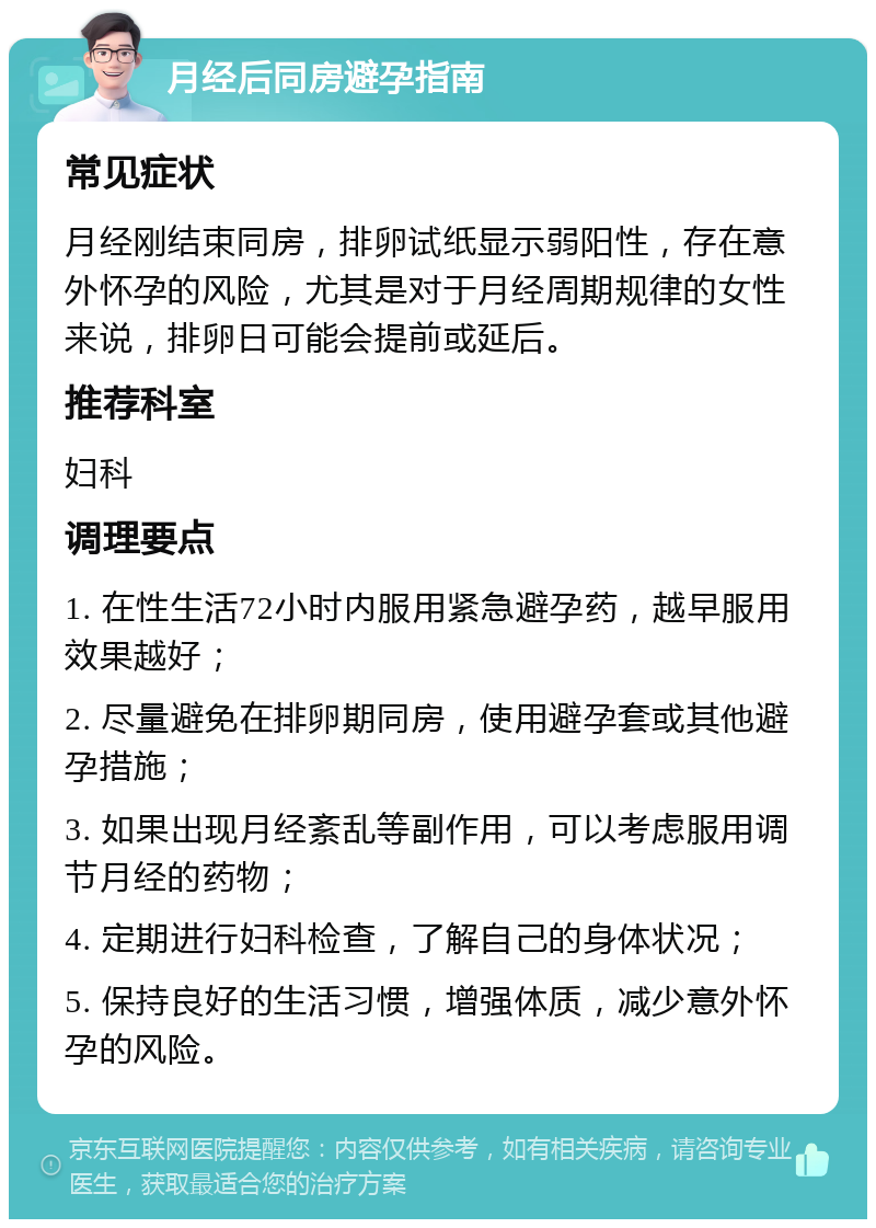 月经后同房避孕指南 常见症状 月经刚结束同房，排卵试纸显示弱阳性，存在意外怀孕的风险，尤其是对于月经周期规律的女性来说，排卵日可能会提前或延后。 推荐科室 妇科 调理要点 1. 在性生活72小时内服用紧急避孕药，越早服用效果越好； 2. 尽量避免在排卵期同房，使用避孕套或其他避孕措施； 3. 如果出现月经紊乱等副作用，可以考虑服用调节月经的药物； 4. 定期进行妇科检查，了解自己的身体状况； 5. 保持良好的生活习惯，增强体质，减少意外怀孕的风险。