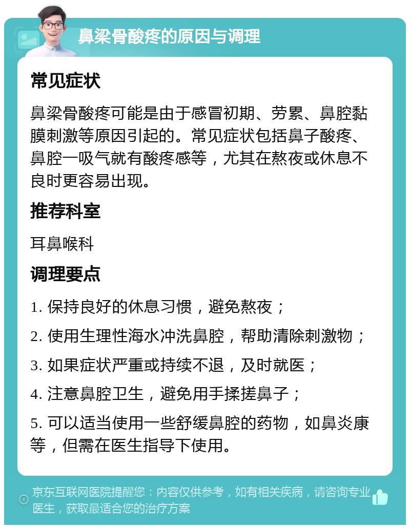 鼻梁骨酸疼的原因与调理 常见症状 鼻梁骨酸疼可能是由于感冒初期、劳累、鼻腔黏膜刺激等原因引起的。常见症状包括鼻子酸疼、鼻腔一吸气就有酸疼感等，尤其在熬夜或休息不良时更容易出现。 推荐科室 耳鼻喉科 调理要点 1. 保持良好的休息习惯，避免熬夜； 2. 使用生理性海水冲洗鼻腔，帮助清除刺激物； 3. 如果症状严重或持续不退，及时就医； 4. 注意鼻腔卫生，避免用手揉搓鼻子； 5. 可以适当使用一些舒缓鼻腔的药物，如鼻炎康等，但需在医生指导下使用。