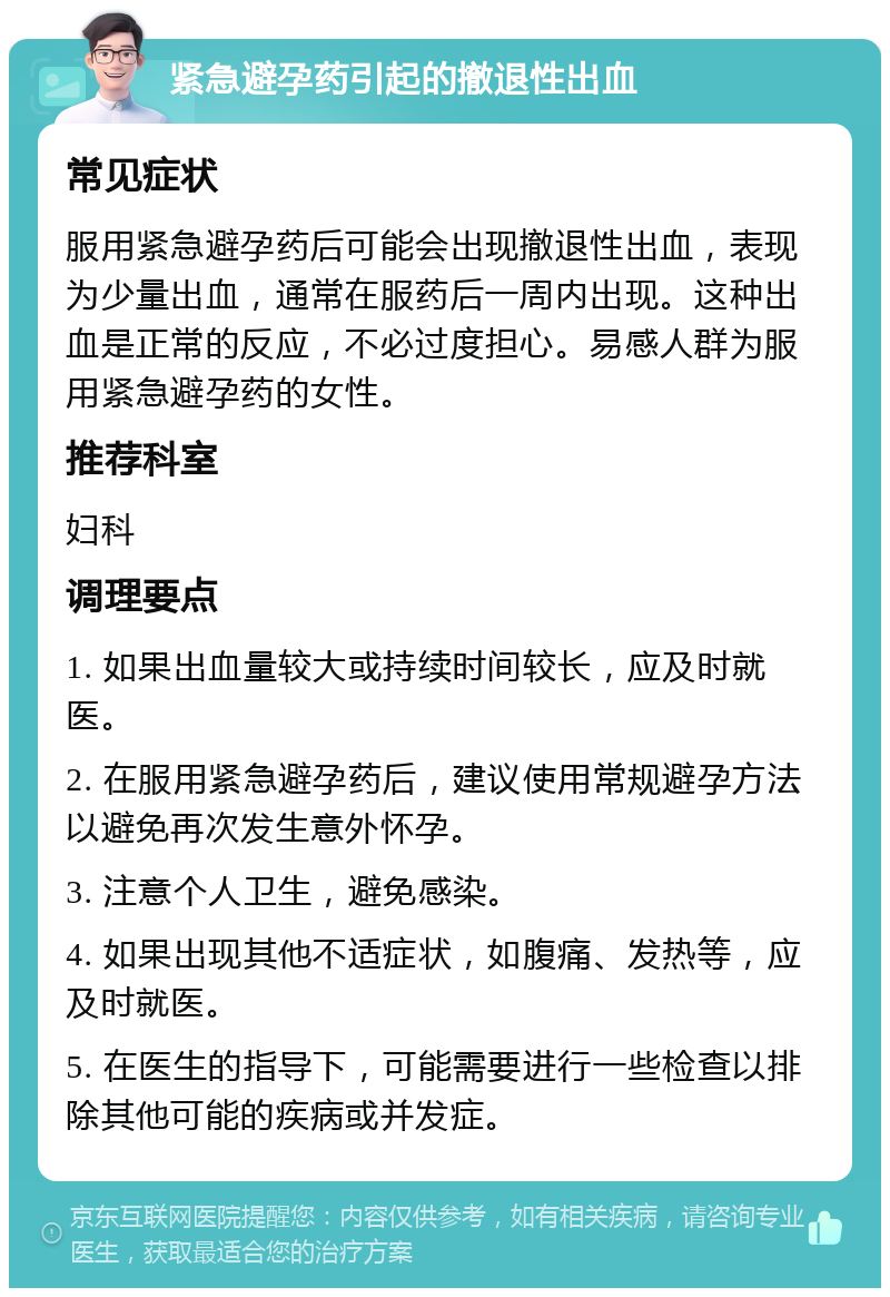 紧急避孕药引起的撤退性出血 常见症状 服用紧急避孕药后可能会出现撤退性出血，表现为少量出血，通常在服药后一周内出现。这种出血是正常的反应，不必过度担心。易感人群为服用紧急避孕药的女性。 推荐科室 妇科 调理要点 1. 如果出血量较大或持续时间较长，应及时就医。 2. 在服用紧急避孕药后，建议使用常规避孕方法以避免再次发生意外怀孕。 3. 注意个人卫生，避免感染。 4. 如果出现其他不适症状，如腹痛、发热等，应及时就医。 5. 在医生的指导下，可能需要进行一些检查以排除其他可能的疾病或并发症。