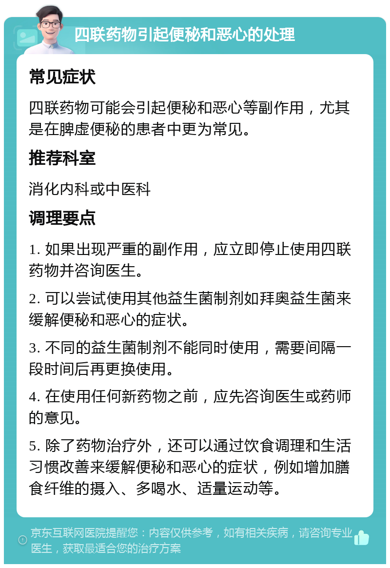 四联药物引起便秘和恶心的处理 常见症状 四联药物可能会引起便秘和恶心等副作用，尤其是在脾虚便秘的患者中更为常见。 推荐科室 消化内科或中医科 调理要点 1. 如果出现严重的副作用，应立即停止使用四联药物并咨询医生。 2. 可以尝试使用其他益生菌制剂如拜奥益生菌来缓解便秘和恶心的症状。 3. 不同的益生菌制剂不能同时使用，需要间隔一段时间后再更换使用。 4. 在使用任何新药物之前，应先咨询医生或药师的意见。 5. 除了药物治疗外，还可以通过饮食调理和生活习惯改善来缓解便秘和恶心的症状，例如增加膳食纤维的摄入、多喝水、适量运动等。