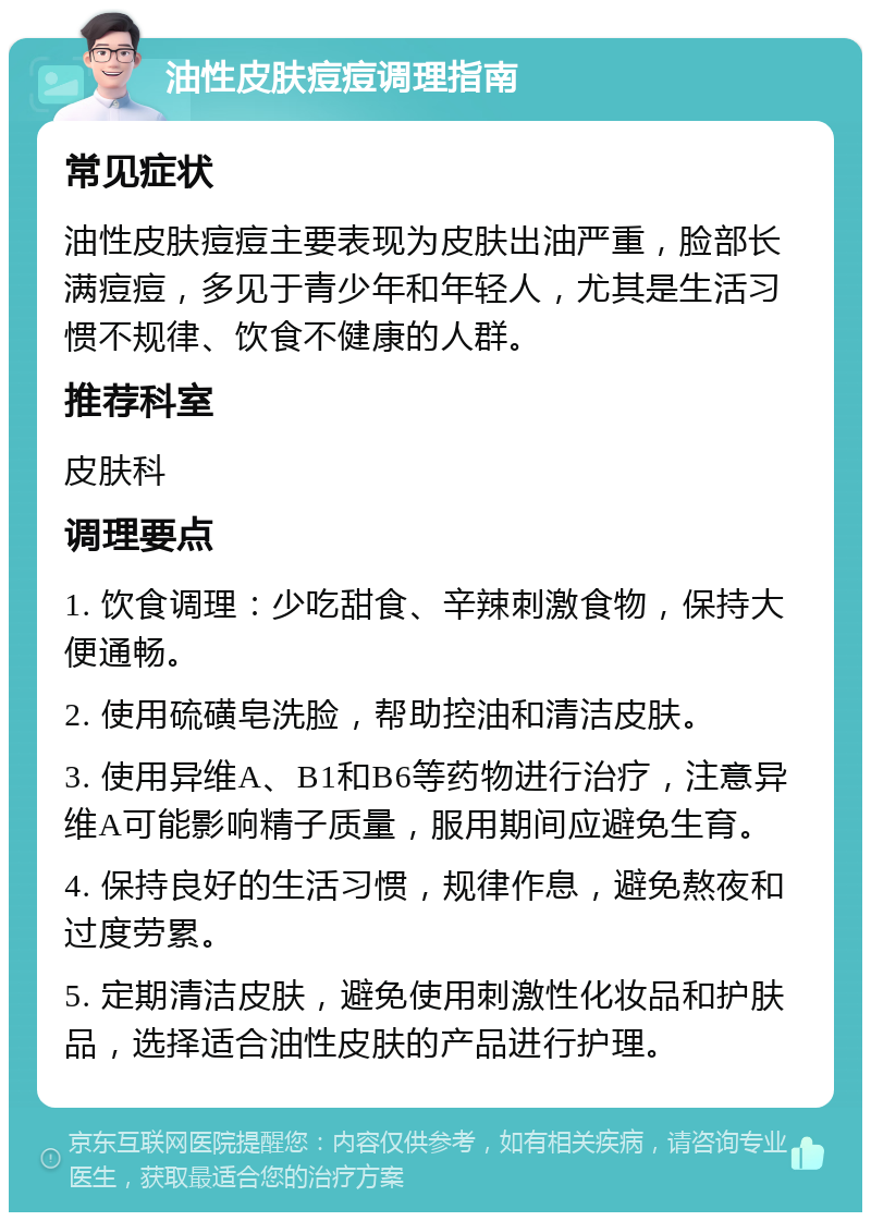 油性皮肤痘痘调理指南 常见症状 油性皮肤痘痘主要表现为皮肤出油严重，脸部长满痘痘，多见于青少年和年轻人，尤其是生活习惯不规律、饮食不健康的人群。 推荐科室 皮肤科 调理要点 1. 饮食调理：少吃甜食、辛辣刺激食物，保持大便通畅。 2. 使用硫磺皂洗脸，帮助控油和清洁皮肤。 3. 使用异维A、B1和B6等药物进行治疗，注意异维A可能影响精子质量，服用期间应避免生育。 4. 保持良好的生活习惯，规律作息，避免熬夜和过度劳累。 5. 定期清洁皮肤，避免使用刺激性化妆品和护肤品，选择适合油性皮肤的产品进行护理。