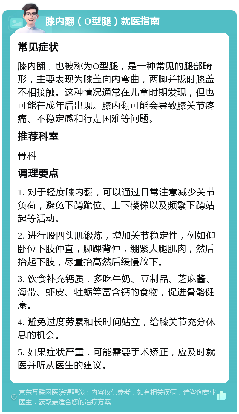 膝内翻（O型腿）就医指南 常见症状 膝内翻，也被称为O型腿，是一种常见的腿部畸形，主要表现为膝盖向内弯曲，两脚并拢时膝盖不相接触。这种情况通常在儿童时期发现，但也可能在成年后出现。膝内翻可能会导致膝关节疼痛、不稳定感和行走困难等问题。 推荐科室 骨科 调理要点 1. 对于轻度膝内翻，可以通过日常注意减少关节负荷，避免下蹲跪位、上下楼梯以及频繁下蹲站起等活动。 2. 进行股四头肌锻炼，增加关节稳定性，例如仰卧位下肢伸直，脚踝背伸，绷紧大腿肌肉，然后抬起下肢，尽量抬高然后缓慢放下。 3. 饮食补充钙质，多吃牛奶、豆制品、芝麻酱、海带、虾皮、牡蛎等富含钙的食物，促进骨骼健康。 4. 避免过度劳累和长时间站立，给膝关节充分休息的机会。 5. 如果症状严重，可能需要手术矫正，应及时就医并听从医生的建议。