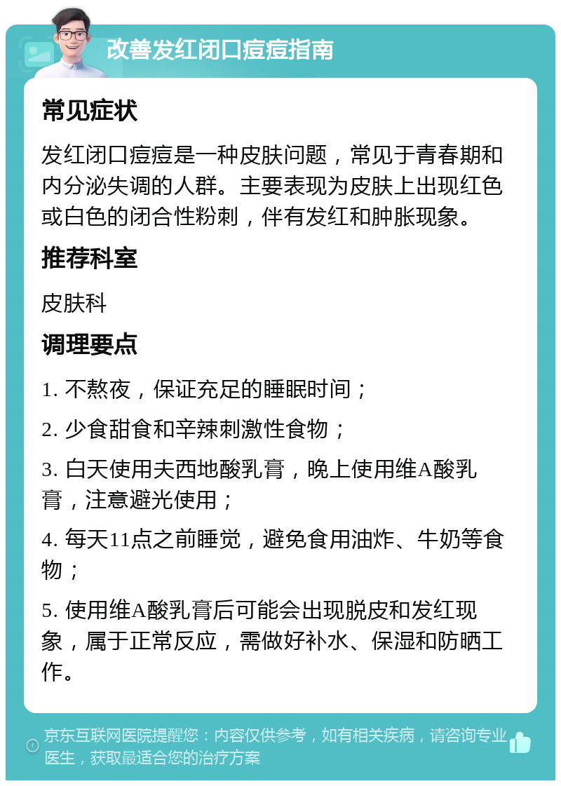 改善发红闭口痘痘指南 常见症状 发红闭口痘痘是一种皮肤问题，常见于青春期和内分泌失调的人群。主要表现为皮肤上出现红色或白色的闭合性粉刺，伴有发红和肿胀现象。 推荐科室 皮肤科 调理要点 1. 不熬夜，保证充足的睡眠时间； 2. 少食甜食和辛辣刺激性食物； 3. 白天使用夫西地酸乳膏，晚上使用维A酸乳膏，注意避光使用； 4. 每天11点之前睡觉，避免食用油炸、牛奶等食物； 5. 使用维A酸乳膏后可能会出现脱皮和发红现象，属于正常反应，需做好补水、保湿和防晒工作。