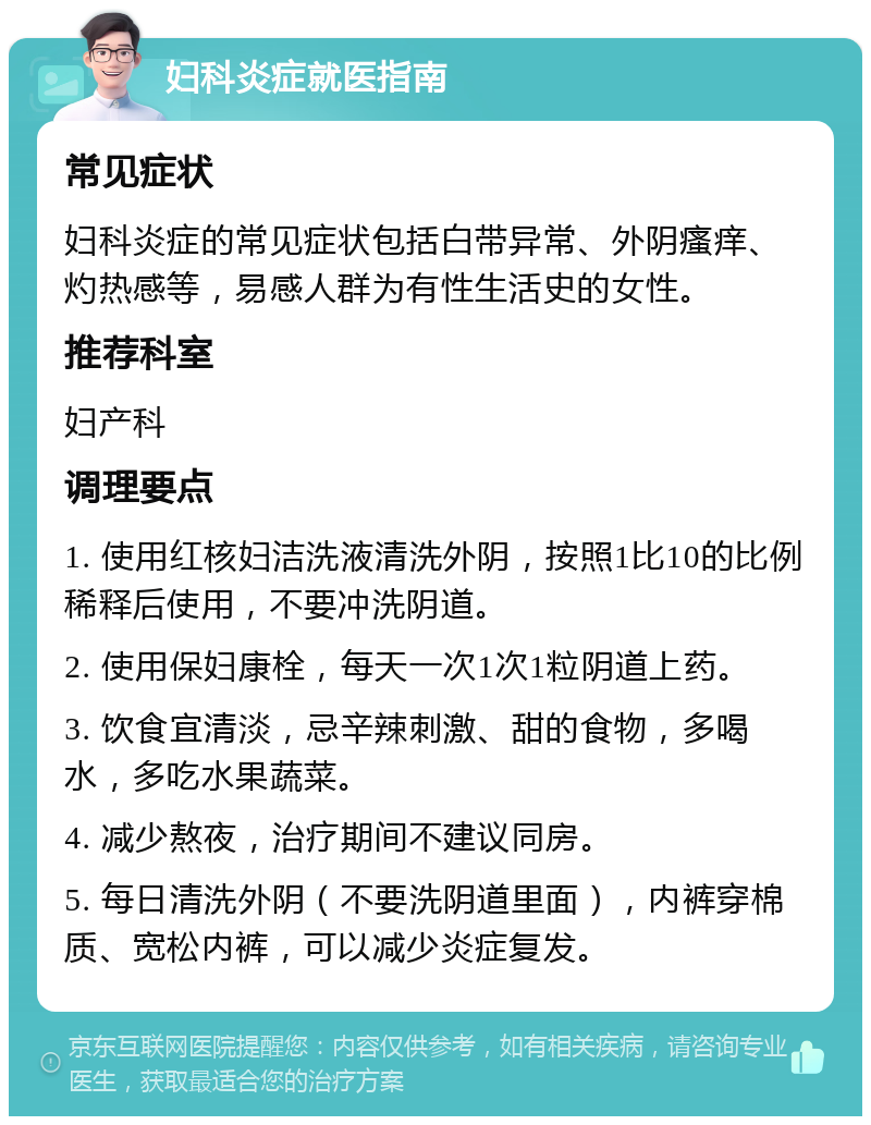 妇科炎症就医指南 常见症状 妇科炎症的常见症状包括白带异常、外阴瘙痒、灼热感等，易感人群为有性生活史的女性。 推荐科室 妇产科 调理要点 1. 使用红核妇洁洗液清洗外阴，按照1比10的比例稀释后使用，不要冲洗阴道。 2. 使用保妇康栓，每天一次1次1粒阴道上药。 3. 饮食宜清淡，忌辛辣刺激、甜的食物，多喝水，多吃水果蔬菜。 4. 减少熬夜，治疗期间不建议同房。 5. 每日清洗外阴（不要洗阴道里面），内裤穿棉质、宽松内裤，可以减少炎症复发。