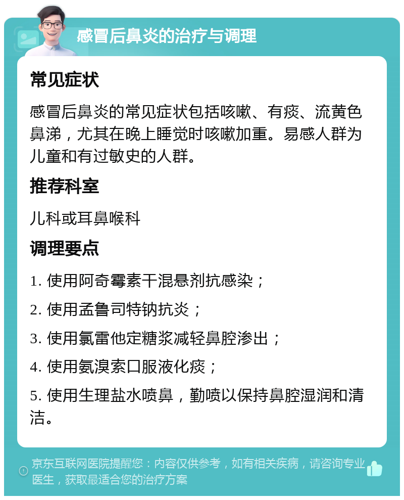 感冒后鼻炎的治疗与调理 常见症状 感冒后鼻炎的常见症状包括咳嗽、有痰、流黄色鼻涕，尤其在晚上睡觉时咳嗽加重。易感人群为儿童和有过敏史的人群。 推荐科室 儿科或耳鼻喉科 调理要点 1. 使用阿奇霉素干混悬剂抗感染； 2. 使用孟鲁司特钠抗炎； 3. 使用氯雷他定糖浆减轻鼻腔渗出； 4. 使用氨溴索口服液化痰； 5. 使用生理盐水喷鼻，勤喷以保持鼻腔湿润和清洁。