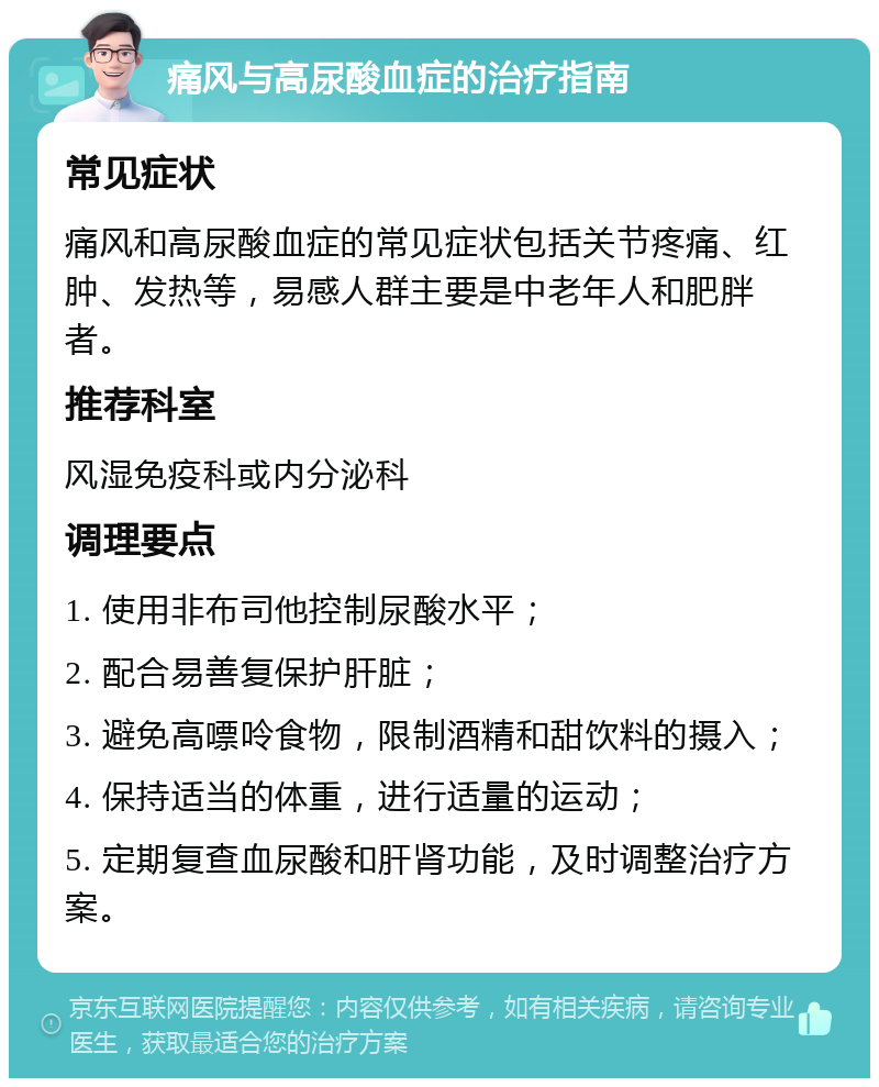 痛风与高尿酸血症的治疗指南 常见症状 痛风和高尿酸血症的常见症状包括关节疼痛、红肿、发热等，易感人群主要是中老年人和肥胖者。 推荐科室 风湿免疫科或内分泌科 调理要点 1. 使用非布司他控制尿酸水平； 2. 配合易善复保护肝脏； 3. 避免高嘌呤食物，限制酒精和甜饮料的摄入； 4. 保持适当的体重，进行适量的运动； 5. 定期复查血尿酸和肝肾功能，及时调整治疗方案。