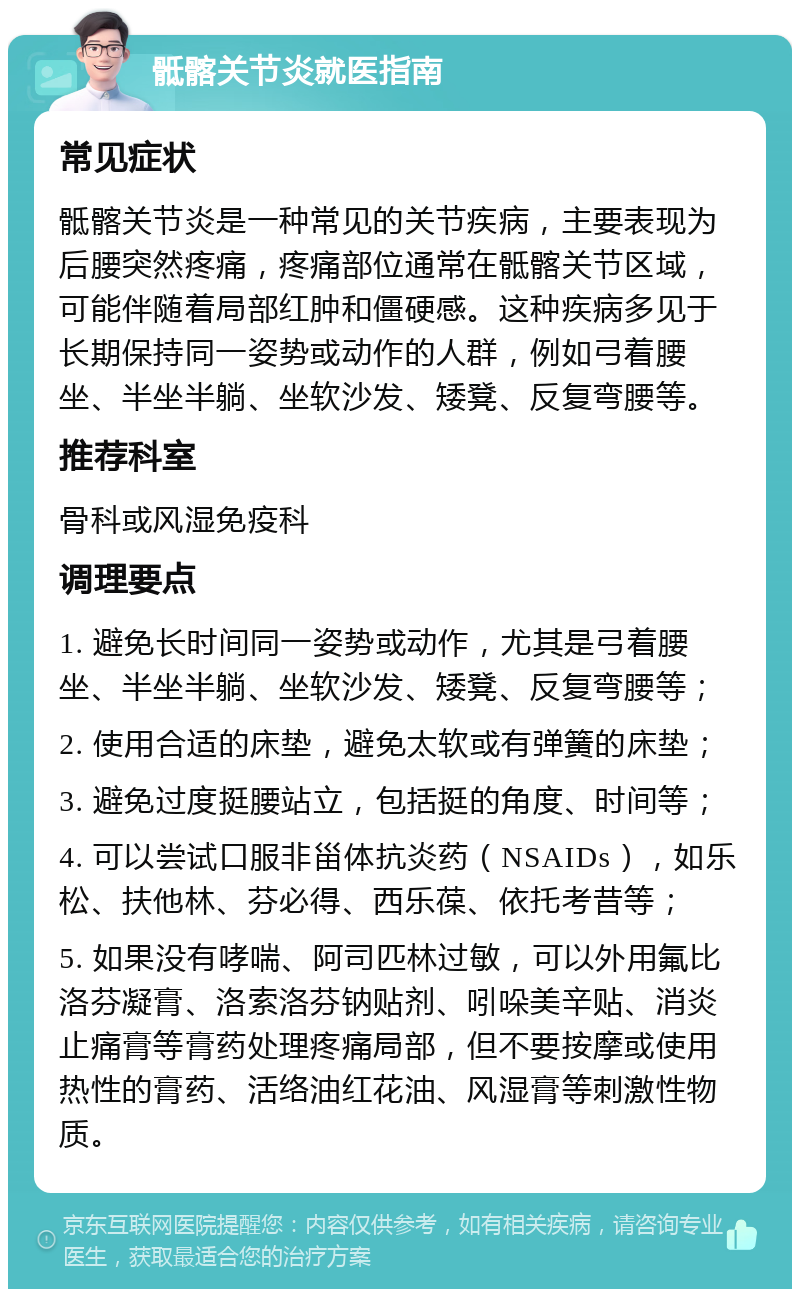 骶髂关节炎就医指南 常见症状 骶髂关节炎是一种常见的关节疾病，主要表现为后腰突然疼痛，疼痛部位通常在骶髂关节区域，可能伴随着局部红肿和僵硬感。这种疾病多见于长期保持同一姿势或动作的人群，例如弓着腰坐、半坐半躺、坐软沙发、矮凳、反复弯腰等。 推荐科室 骨科或风湿免疫科 调理要点 1. 避免长时间同一姿势或动作，尤其是弓着腰坐、半坐半躺、坐软沙发、矮凳、反复弯腰等； 2. 使用合适的床垫，避免太软或有弹簧的床垫； 3. 避免过度挺腰站立，包括挺的角度、时间等； 4. 可以尝试口服非甾体抗炎药（NSAIDs），如乐松、扶他林、芬必得、西乐葆、依托考昔等； 5. 如果没有哮喘、阿司匹林过敏，可以外用氟比洛芬凝膏、洛索洛芬钠贴剂、吲哚美辛贴、消炎止痛膏等膏药处理疼痛局部，但不要按摩或使用热性的膏药、活络油红花油、风湿膏等刺激性物质。