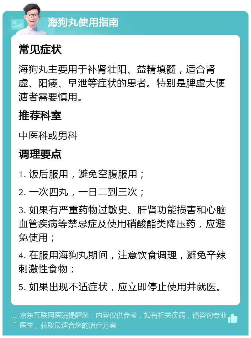 海狗丸使用指南 常见症状 海狗丸主要用于补肾壮阳、益精填髓，适合肾虚、阳痿、早泄等症状的患者。特别是脾虚大便溏者需要慎用。 推荐科室 中医科或男科 调理要点 1. 饭后服用，避免空腹服用； 2. 一次四丸，一日二到三次； 3. 如果有严重药物过敏史、肝肾功能损害和心脑血管疾病等禁忌症及使用硝酸酯类降压药，应避免使用； 4. 在服用海狗丸期间，注意饮食调理，避免辛辣刺激性食物； 5. 如果出现不适症状，应立即停止使用并就医。