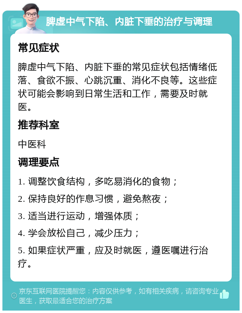 脾虚中气下陷、内脏下垂的治疗与调理 常见症状 脾虚中气下陷、内脏下垂的常见症状包括情绪低落、食欲不振、心跳沉重、消化不良等。这些症状可能会影响到日常生活和工作，需要及时就医。 推荐科室 中医科 调理要点 1. 调整饮食结构，多吃易消化的食物； 2. 保持良好的作息习惯，避免熬夜； 3. 适当进行运动，增强体质； 4. 学会放松自己，减少压力； 5. 如果症状严重，应及时就医，遵医嘱进行治疗。