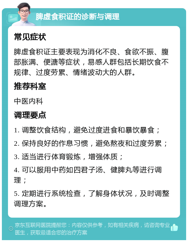 脾虚食积证的诊断与调理 常见症状 脾虚食积证主要表现为消化不良、食欲不振、腹部胀满、便溏等症状，易感人群包括长期饮食不规律、过度劳累、情绪波动大的人群。 推荐科室 中医内科 调理要点 1. 调整饮食结构，避免过度进食和暴饮暴食； 2. 保持良好的作息习惯，避免熬夜和过度劳累； 3. 适当进行体育锻炼，增强体质； 4. 可以服用中药如四君子汤、健脾丸等进行调理； 5. 定期进行系统检查，了解身体状况，及时调整调理方案。