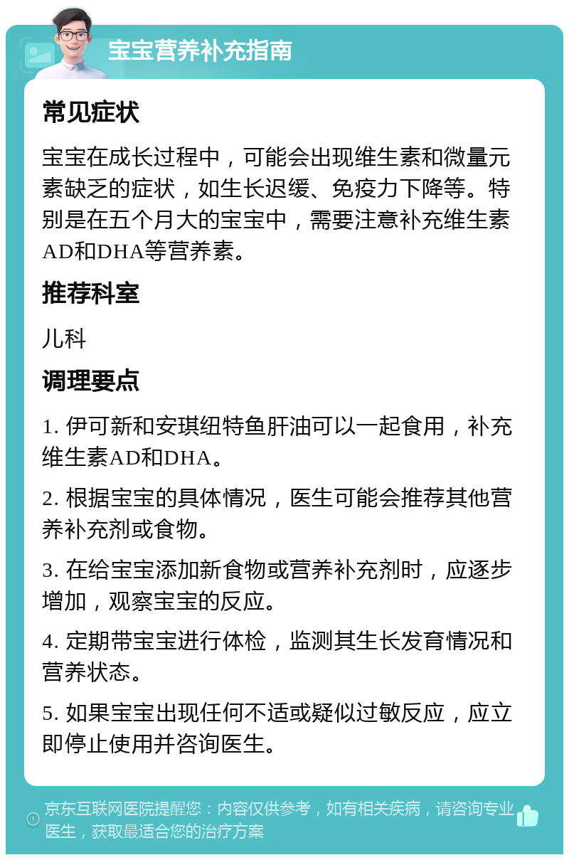 宝宝营养补充指南 常见症状 宝宝在成长过程中，可能会出现维生素和微量元素缺乏的症状，如生长迟缓、免疫力下降等。特别是在五个月大的宝宝中，需要注意补充维生素AD和DHA等营养素。 推荐科室 儿科 调理要点 1. 伊可新和安琪纽特鱼肝油可以一起食用，补充维生素AD和DHA。 2. 根据宝宝的具体情况，医生可能会推荐其他营养补充剂或食物。 3. 在给宝宝添加新食物或营养补充剂时，应逐步增加，观察宝宝的反应。 4. 定期带宝宝进行体检，监测其生长发育情况和营养状态。 5. 如果宝宝出现任何不适或疑似过敏反应，应立即停止使用并咨询医生。