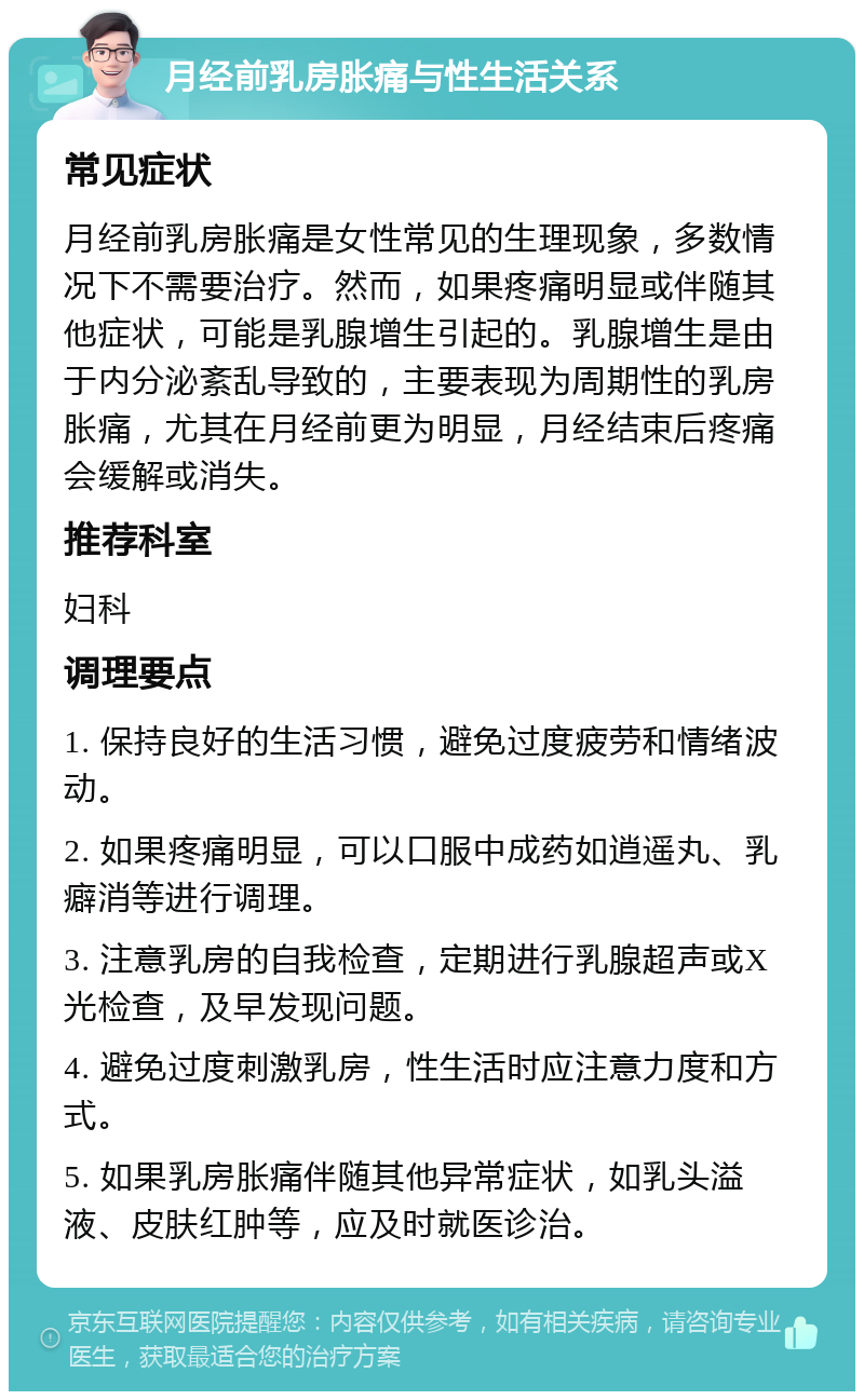 月经前乳房胀痛与性生活关系 常见症状 月经前乳房胀痛是女性常见的生理现象，多数情况下不需要治疗。然而，如果疼痛明显或伴随其他症状，可能是乳腺增生引起的。乳腺增生是由于内分泌紊乱导致的，主要表现为周期性的乳房胀痛，尤其在月经前更为明显，月经结束后疼痛会缓解或消失。 推荐科室 妇科 调理要点 1. 保持良好的生活习惯，避免过度疲劳和情绪波动。 2. 如果疼痛明显，可以口服中成药如逍遥丸、乳癖消等进行调理。 3. 注意乳房的自我检查，定期进行乳腺超声或X光检查，及早发现问题。 4. 避免过度刺激乳房，性生活时应注意力度和方式。 5. 如果乳房胀痛伴随其他异常症状，如乳头溢液、皮肤红肿等，应及时就医诊治。