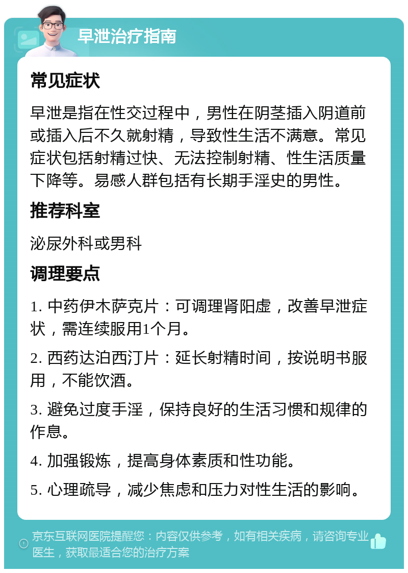 早泄治疗指南 常见症状 早泄是指在性交过程中，男性在阴茎插入阴道前或插入后不久就射精，导致性生活不满意。常见症状包括射精过快、无法控制射精、性生活质量下降等。易感人群包括有长期手淫史的男性。 推荐科室 泌尿外科或男科 调理要点 1. 中药伊木萨克片：可调理肾阳虚，改善早泄症状，需连续服用1个月。 2. 西药达泊西汀片：延长射精时间，按说明书服用，不能饮酒。 3. 避免过度手淫，保持良好的生活习惯和规律的作息。 4. 加强锻炼，提高身体素质和性功能。 5. 心理疏导，减少焦虑和压力对性生活的影响。