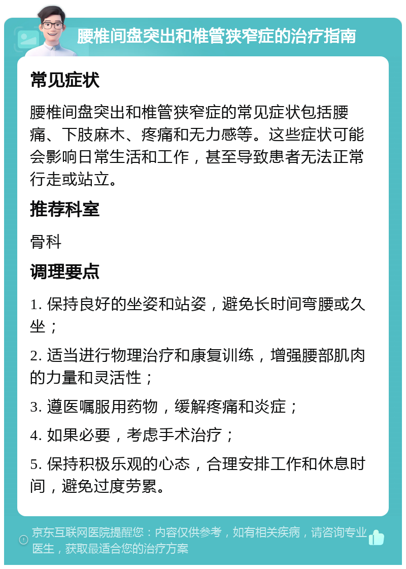 腰椎间盘突出和椎管狭窄症的治疗指南 常见症状 腰椎间盘突出和椎管狭窄症的常见症状包括腰痛、下肢麻木、疼痛和无力感等。这些症状可能会影响日常生活和工作，甚至导致患者无法正常行走或站立。 推荐科室 骨科 调理要点 1. 保持良好的坐姿和站姿，避免长时间弯腰或久坐； 2. 适当进行物理治疗和康复训练，增强腰部肌肉的力量和灵活性； 3. 遵医嘱服用药物，缓解疼痛和炎症； 4. 如果必要，考虑手术治疗； 5. 保持积极乐观的心态，合理安排工作和休息时间，避免过度劳累。