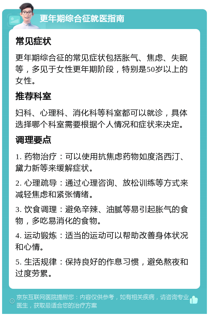 更年期综合征就医指南 常见症状 更年期综合征的常见症状包括胀气、焦虑、失眠等，多见于女性更年期阶段，特别是50岁以上的女性。 推荐科室 妇科、心理科、消化科等科室都可以就诊，具体选择哪个科室需要根据个人情况和症状来决定。 调理要点 1. 药物治疗：可以使用抗焦虑药物如度洛西汀、黛力新等来缓解症状。 2. 心理疏导：通过心理咨询、放松训练等方式来减轻焦虑和紧张情绪。 3. 饮食调理：避免辛辣、油腻等易引起胀气的食物，多吃易消化的食物。 4. 运动锻炼：适当的运动可以帮助改善身体状况和心情。 5. 生活规律：保持良好的作息习惯，避免熬夜和过度劳累。