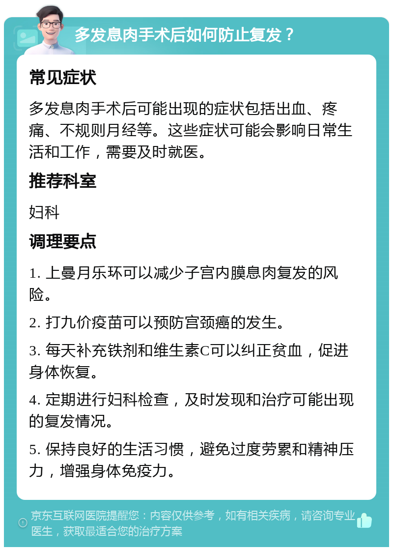 多发息肉手术后如何防止复发？ 常见症状 多发息肉手术后可能出现的症状包括出血、疼痛、不规则月经等。这些症状可能会影响日常生活和工作，需要及时就医。 推荐科室 妇科 调理要点 1. 上曼月乐环可以减少子宫内膜息肉复发的风险。 2. 打九价疫苗可以预防宫颈癌的发生。 3. 每天补充铁剂和维生素C可以纠正贫血，促进身体恢复。 4. 定期进行妇科检查，及时发现和治疗可能出现的复发情况。 5. 保持良好的生活习惯，避免过度劳累和精神压力，增强身体免疫力。