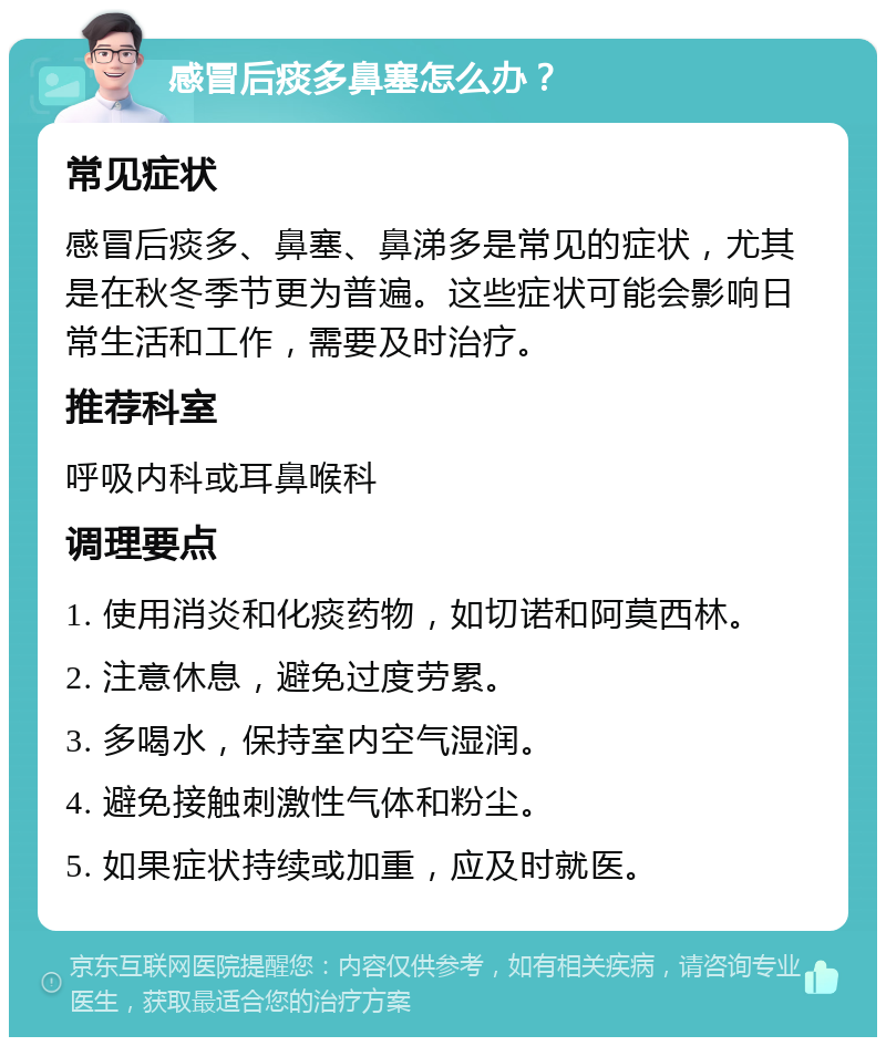 感冒后痰多鼻塞怎么办？ 常见症状 感冒后痰多、鼻塞、鼻涕多是常见的症状，尤其是在秋冬季节更为普遍。这些症状可能会影响日常生活和工作，需要及时治疗。 推荐科室 呼吸内科或耳鼻喉科 调理要点 1. 使用消炎和化痰药物，如切诺和阿莫西林。 2. 注意休息，避免过度劳累。 3. 多喝水，保持室内空气湿润。 4. 避免接触刺激性气体和粉尘。 5. 如果症状持续或加重，应及时就医。