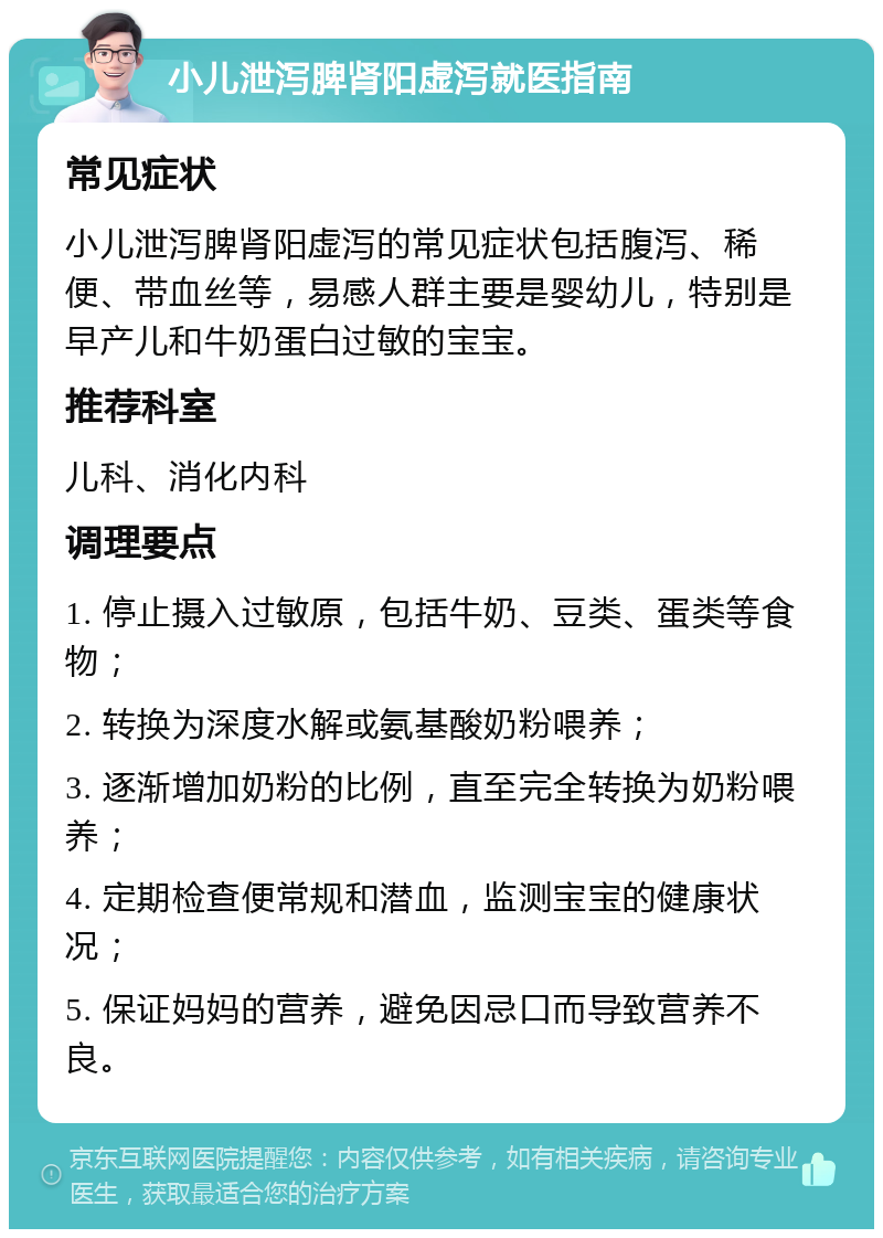 小儿泄泻脾肾阳虚泻就医指南 常见症状 小儿泄泻脾肾阳虚泻的常见症状包括腹泻、稀便、带血丝等，易感人群主要是婴幼儿，特别是早产儿和牛奶蛋白过敏的宝宝。 推荐科室 儿科、消化内科 调理要点 1. 停止摄入过敏原，包括牛奶、豆类、蛋类等食物； 2. 转换为深度水解或氨基酸奶粉喂养； 3. 逐渐增加奶粉的比例，直至完全转换为奶粉喂养； 4. 定期检查便常规和潜血，监测宝宝的健康状况； 5. 保证妈妈的营养，避免因忌口而导致营养不良。