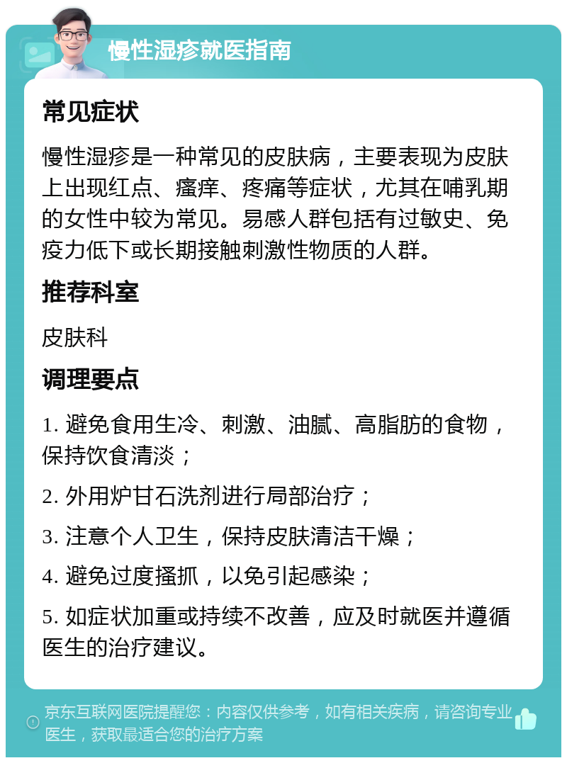 慢性湿疹就医指南 常见症状 慢性湿疹是一种常见的皮肤病，主要表现为皮肤上出现红点、瘙痒、疼痛等症状，尤其在哺乳期的女性中较为常见。易感人群包括有过敏史、免疫力低下或长期接触刺激性物质的人群。 推荐科室 皮肤科 调理要点 1. 避免食用生冷、刺激、油腻、高脂肪的食物，保持饮食清淡； 2. 外用炉甘石洗剂进行局部治疗； 3. 注意个人卫生，保持皮肤清洁干燥； 4. 避免过度搔抓，以免引起感染； 5. 如症状加重或持续不改善，应及时就医并遵循医生的治疗建议。