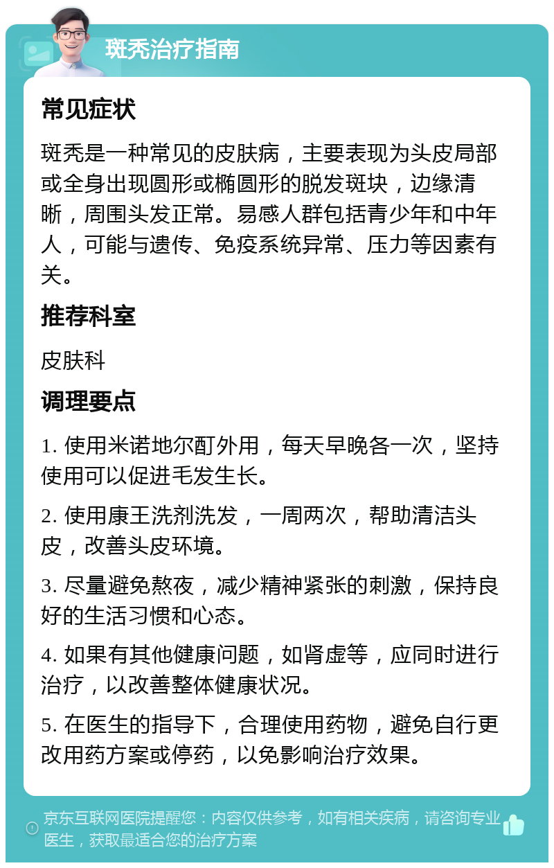 斑秃治疗指南 常见症状 斑秃是一种常见的皮肤病，主要表现为头皮局部或全身出现圆形或椭圆形的脱发斑块，边缘清晰，周围头发正常。易感人群包括青少年和中年人，可能与遗传、免疫系统异常、压力等因素有关。 推荐科室 皮肤科 调理要点 1. 使用米诺地尔酊外用，每天早晚各一次，坚持使用可以促进毛发生长。 2. 使用康王洗剂洗发，一周两次，帮助清洁头皮，改善头皮环境。 3. 尽量避免熬夜，减少精神紧张的刺激，保持良好的生活习惯和心态。 4. 如果有其他健康问题，如肾虚等，应同时进行治疗，以改善整体健康状况。 5. 在医生的指导下，合理使用药物，避免自行更改用药方案或停药，以免影响治疗效果。