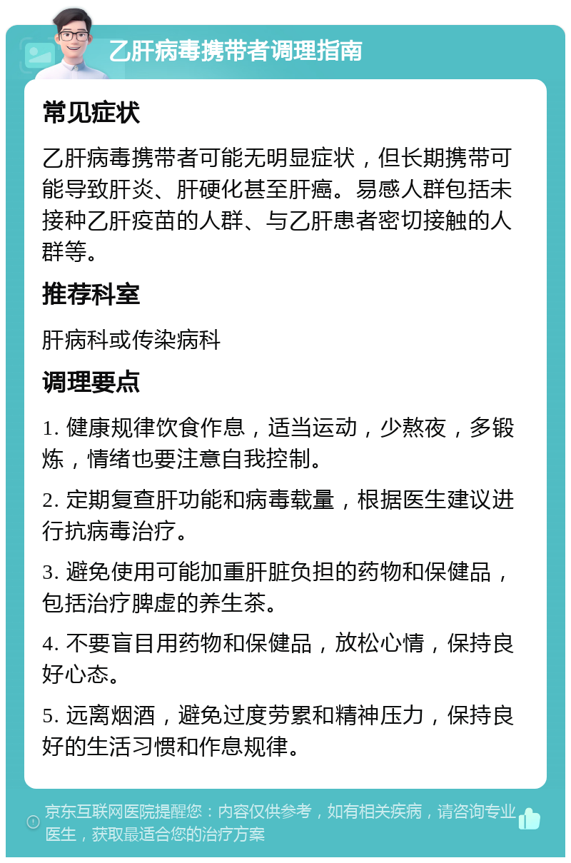 乙肝病毒携带者调理指南 常见症状 乙肝病毒携带者可能无明显症状，但长期携带可能导致肝炎、肝硬化甚至肝癌。易感人群包括未接种乙肝疫苗的人群、与乙肝患者密切接触的人群等。 推荐科室 肝病科或传染病科 调理要点 1. 健康规律饮食作息，适当运动，少熬夜，多锻炼，情绪也要注意自我控制。 2. 定期复查肝功能和病毒载量，根据医生建议进行抗病毒治疗。 3. 避免使用可能加重肝脏负担的药物和保健品，包括治疗脾虚的养生茶。 4. 不要盲目用药物和保健品，放松心情，保持良好心态。 5. 远离烟酒，避免过度劳累和精神压力，保持良好的生活习惯和作息规律。