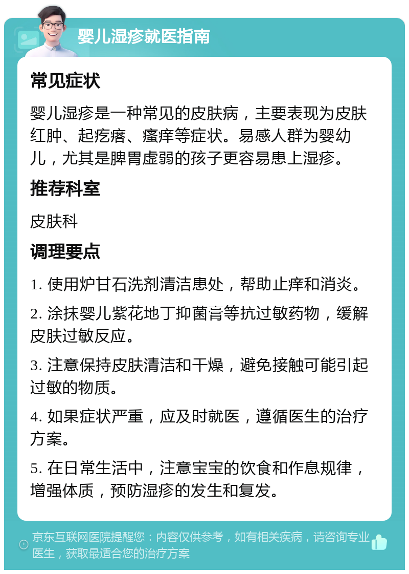 婴儿湿疹就医指南 常见症状 婴儿湿疹是一种常见的皮肤病，主要表现为皮肤红肿、起疙瘩、瘙痒等症状。易感人群为婴幼儿，尤其是脾胃虚弱的孩子更容易患上湿疹。 推荐科室 皮肤科 调理要点 1. 使用炉甘石洗剂清洁患处，帮助止痒和消炎。 2. 涂抹婴儿紫花地丁抑菌膏等抗过敏药物，缓解皮肤过敏反应。 3. 注意保持皮肤清洁和干燥，避免接触可能引起过敏的物质。 4. 如果症状严重，应及时就医，遵循医生的治疗方案。 5. 在日常生活中，注意宝宝的饮食和作息规律，增强体质，预防湿疹的发生和复发。