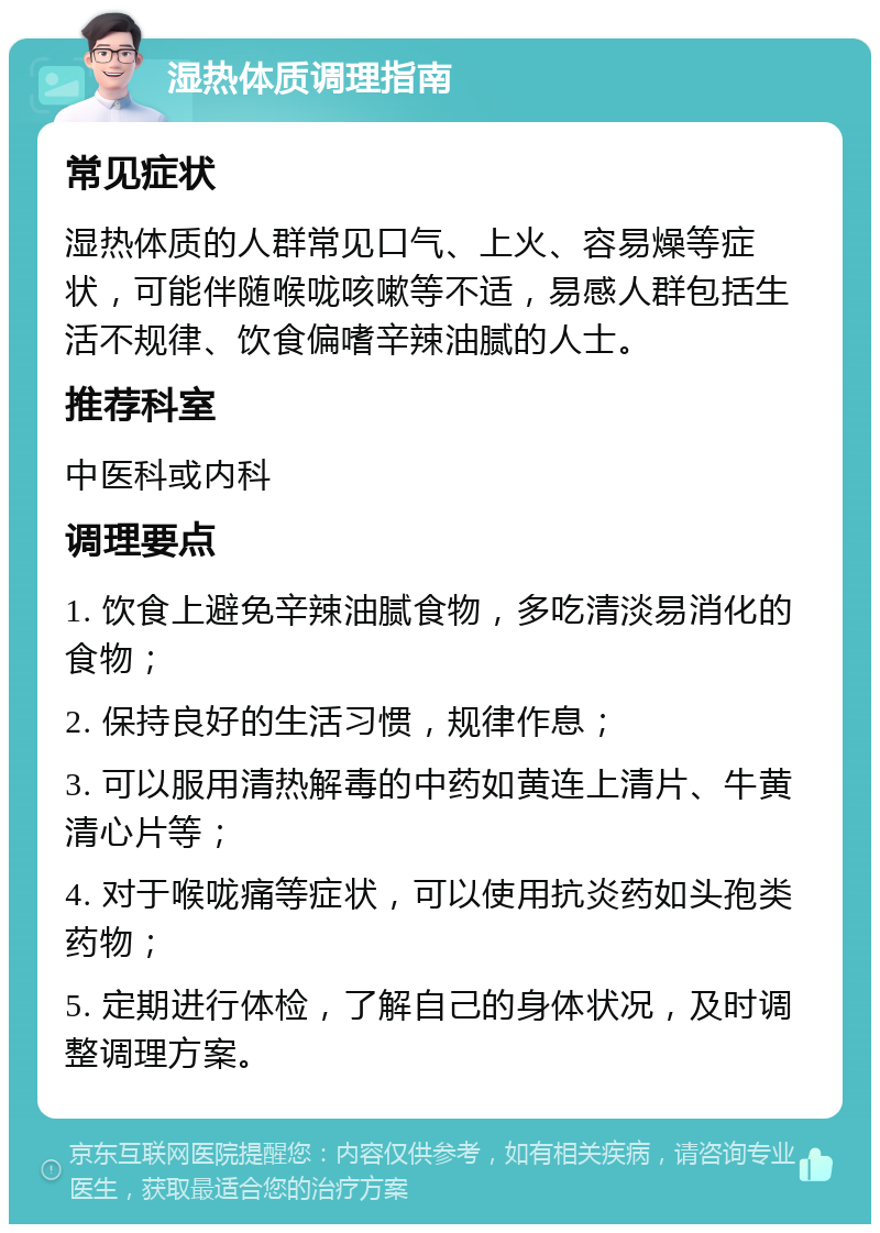 湿热体质调理指南 常见症状 湿热体质的人群常见口气、上火、容易燥等症状，可能伴随喉咙咳嗽等不适，易感人群包括生活不规律、饮食偏嗜辛辣油腻的人士。 推荐科室 中医科或内科 调理要点 1. 饮食上避免辛辣油腻食物，多吃清淡易消化的食物； 2. 保持良好的生活习惯，规律作息； 3. 可以服用清热解毒的中药如黄连上清片、牛黄清心片等； 4. 对于喉咙痛等症状，可以使用抗炎药如头孢类药物； 5. 定期进行体检，了解自己的身体状况，及时调整调理方案。