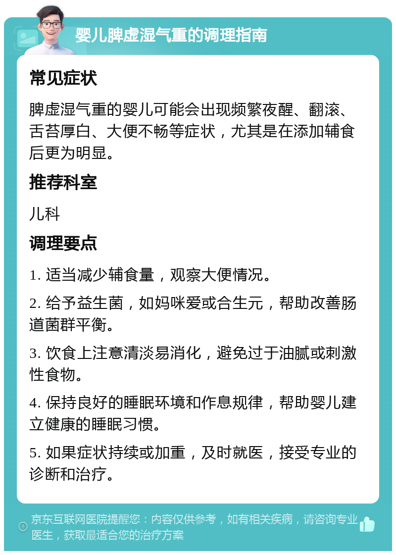 婴儿脾虚湿气重的调理指南 常见症状 脾虚湿气重的婴儿可能会出现频繁夜醒、翻滚、舌苔厚白、大便不畅等症状，尤其是在添加辅食后更为明显。 推荐科室 儿科 调理要点 1. 适当减少辅食量，观察大便情况。 2. 给予益生菌，如妈咪爱或合生元，帮助改善肠道菌群平衡。 3. 饮食上注意清淡易消化，避免过于油腻或刺激性食物。 4. 保持良好的睡眠环境和作息规律，帮助婴儿建立健康的睡眠习惯。 5. 如果症状持续或加重，及时就医，接受专业的诊断和治疗。