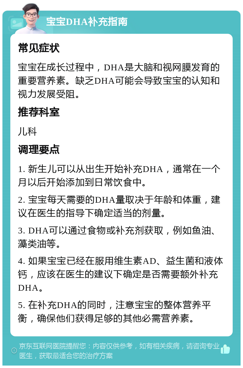 宝宝DHA补充指南 常见症状 宝宝在成长过程中，DHA是大脑和视网膜发育的重要营养素。缺乏DHA可能会导致宝宝的认知和视力发展受阻。 推荐科室 儿科 调理要点 1. 新生儿可以从出生开始补充DHA，通常在一个月以后开始添加到日常饮食中。 2. 宝宝每天需要的DHA量取决于年龄和体重，建议在医生的指导下确定适当的剂量。 3. DHA可以通过食物或补充剂获取，例如鱼油、藻类油等。 4. 如果宝宝已经在服用维生素AD、益生菌和液体钙，应该在医生的建议下确定是否需要额外补充DHA。 5. 在补充DHA的同时，注意宝宝的整体营养平衡，确保他们获得足够的其他必需营养素。