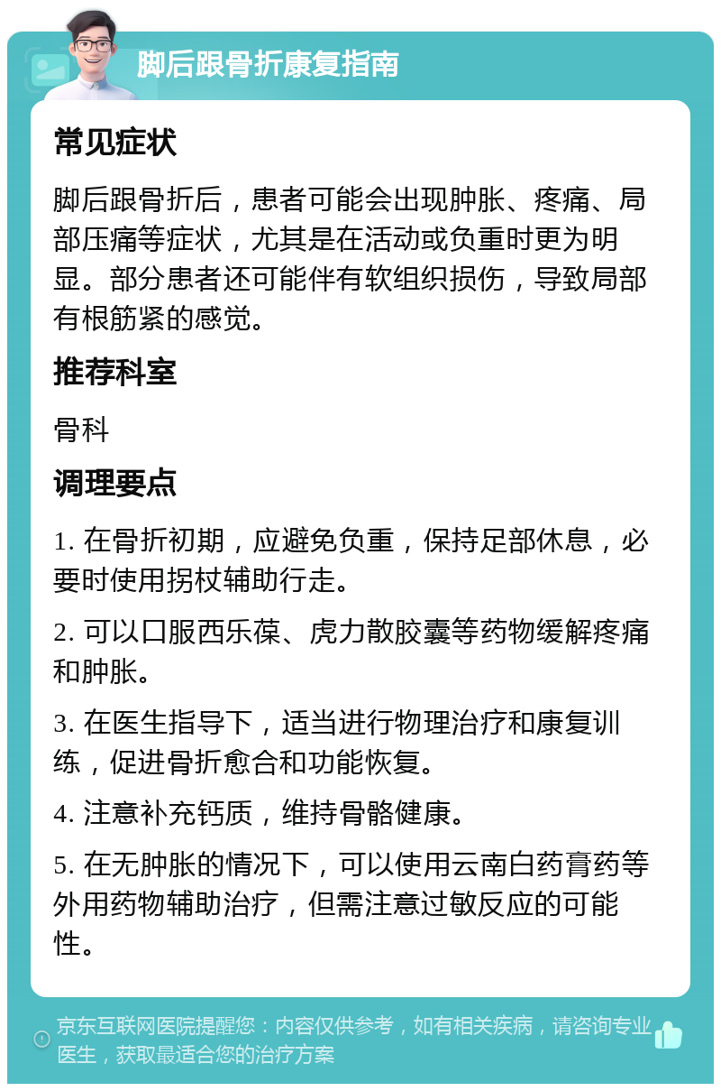 脚后跟骨折康复指南 常见症状 脚后跟骨折后，患者可能会出现肿胀、疼痛、局部压痛等症状，尤其是在活动或负重时更为明显。部分患者还可能伴有软组织损伤，导致局部有根筋紧的感觉。 推荐科室 骨科 调理要点 1. 在骨折初期，应避免负重，保持足部休息，必要时使用拐杖辅助行走。 2. 可以口服西乐葆、虎力散胶囊等药物缓解疼痛和肿胀。 3. 在医生指导下，适当进行物理治疗和康复训练，促进骨折愈合和功能恢复。 4. 注意补充钙质，维持骨骼健康。 5. 在无肿胀的情况下，可以使用云南白药膏药等外用药物辅助治疗，但需注意过敏反应的可能性。