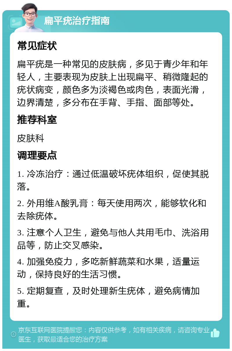 扁平疣治疗指南 常见症状 扁平疣是一种常见的皮肤病，多见于青少年和年轻人，主要表现为皮肤上出现扁平、稍微隆起的疣状病变，颜色多为淡褐色或肉色，表面光滑，边界清楚，多分布在手背、手指、面部等处。 推荐科室 皮肤科 调理要点 1. 冷冻治疗：通过低温破坏疣体组织，促使其脱落。 2. 外用维A酸乳膏：每天使用两次，能够软化和去除疣体。 3. 注意个人卫生，避免与他人共用毛巾、洗浴用品等，防止交叉感染。 4. 加强免疫力，多吃新鲜蔬菜和水果，适量运动，保持良好的生活习惯。 5. 定期复查，及时处理新生疣体，避免病情加重。