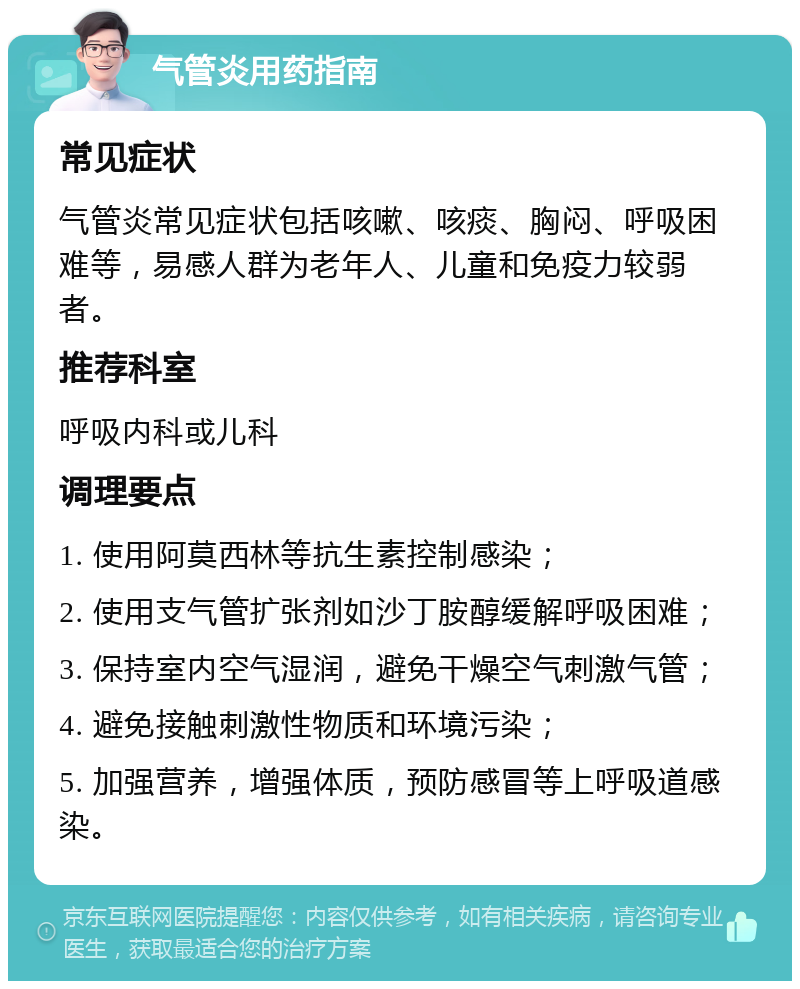 气管炎用药指南 常见症状 气管炎常见症状包括咳嗽、咳痰、胸闷、呼吸困难等，易感人群为老年人、儿童和免疫力较弱者。 推荐科室 呼吸内科或儿科 调理要点 1. 使用阿莫西林等抗生素控制感染； 2. 使用支气管扩张剂如沙丁胺醇缓解呼吸困难； 3. 保持室内空气湿润，避免干燥空气刺激气管； 4. 避免接触刺激性物质和环境污染； 5. 加强营养，增强体质，预防感冒等上呼吸道感染。