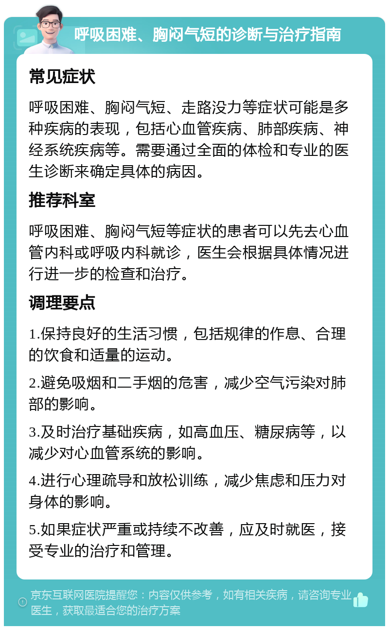 呼吸困难、胸闷气短的诊断与治疗指南 常见症状 呼吸困难、胸闷气短、走路没力等症状可能是多种疾病的表现，包括心血管疾病、肺部疾病、神经系统疾病等。需要通过全面的体检和专业的医生诊断来确定具体的病因。 推荐科室 呼吸困难、胸闷气短等症状的患者可以先去心血管内科或呼吸内科就诊，医生会根据具体情况进行进一步的检查和治疗。 调理要点 1.保持良好的生活习惯，包括规律的作息、合理的饮食和适量的运动。 2.避免吸烟和二手烟的危害，减少空气污染对肺部的影响。 3.及时治疗基础疾病，如高血压、糖尿病等，以减少对心血管系统的影响。 4.进行心理疏导和放松训练，减少焦虑和压力对身体的影响。 5.如果症状严重或持续不改善，应及时就医，接受专业的治疗和管理。