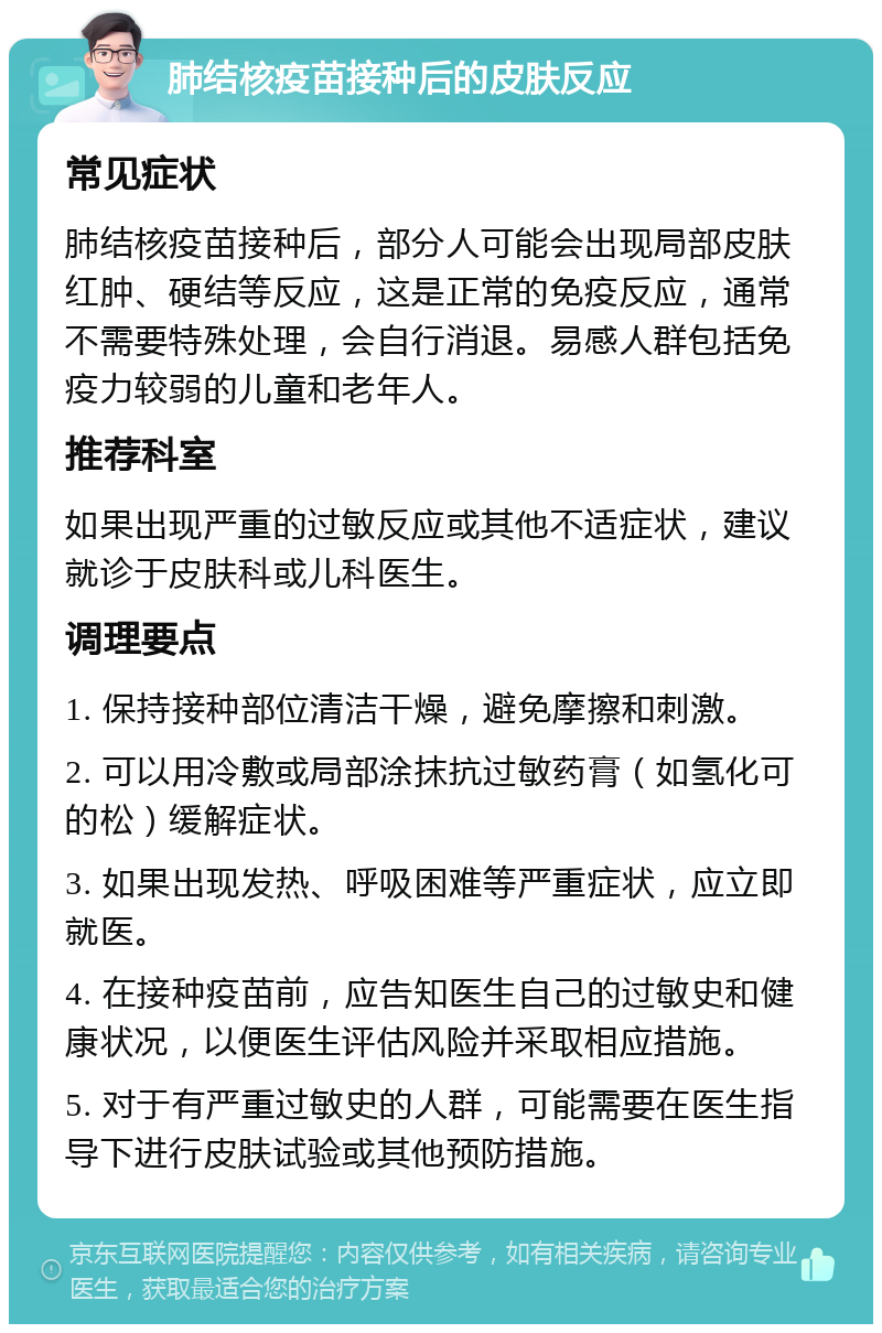 肺结核疫苗接种后的皮肤反应 常见症状 肺结核疫苗接种后，部分人可能会出现局部皮肤红肿、硬结等反应，这是正常的免疫反应，通常不需要特殊处理，会自行消退。易感人群包括免疫力较弱的儿童和老年人。 推荐科室 如果出现严重的过敏反应或其他不适症状，建议就诊于皮肤科或儿科医生。 调理要点 1. 保持接种部位清洁干燥，避免摩擦和刺激。 2. 可以用冷敷或局部涂抹抗过敏药膏（如氢化可的松）缓解症状。 3. 如果出现发热、呼吸困难等严重症状，应立即就医。 4. 在接种疫苗前，应告知医生自己的过敏史和健康状况，以便医生评估风险并采取相应措施。 5. 对于有严重过敏史的人群，可能需要在医生指导下进行皮肤试验或其他预防措施。