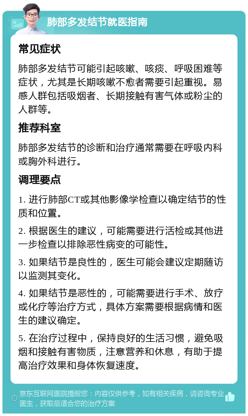 肺部多发结节就医指南 常见症状 肺部多发结节可能引起咳嗽、咳痰、呼吸困难等症状，尤其是长期咳嗽不愈者需要引起重视。易感人群包括吸烟者、长期接触有害气体或粉尘的人群等。 推荐科室 肺部多发结节的诊断和治疗通常需要在呼吸内科或胸外科进行。 调理要点 1. 进行肺部CT或其他影像学检查以确定结节的性质和位置。 2. 根据医生的建议，可能需要进行活检或其他进一步检查以排除恶性病变的可能性。 3. 如果结节是良性的，医生可能会建议定期随访以监测其变化。 4. 如果结节是恶性的，可能需要进行手术、放疗或化疗等治疗方式，具体方案需要根据病情和医生的建议确定。 5. 在治疗过程中，保持良好的生活习惯，避免吸烟和接触有害物质，注意营养和休息，有助于提高治疗效果和身体恢复速度。