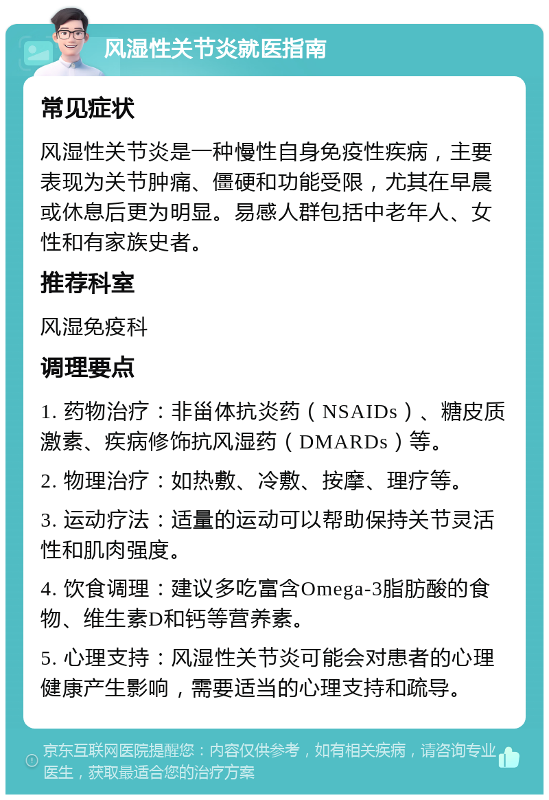 风湿性关节炎就医指南 常见症状 风湿性关节炎是一种慢性自身免疫性疾病，主要表现为关节肿痛、僵硬和功能受限，尤其在早晨或休息后更为明显。易感人群包括中老年人、女性和有家族史者。 推荐科室 风湿免疫科 调理要点 1. 药物治疗：非甾体抗炎药（NSAIDs）、糖皮质激素、疾病修饰抗风湿药（DMARDs）等。 2. 物理治疗：如热敷、冷敷、按摩、理疗等。 3. 运动疗法：适量的运动可以帮助保持关节灵活性和肌肉强度。 4. 饮食调理：建议多吃富含Omega-3脂肪酸的食物、维生素D和钙等营养素。 5. 心理支持：风湿性关节炎可能会对患者的心理健康产生影响，需要适当的心理支持和疏导。