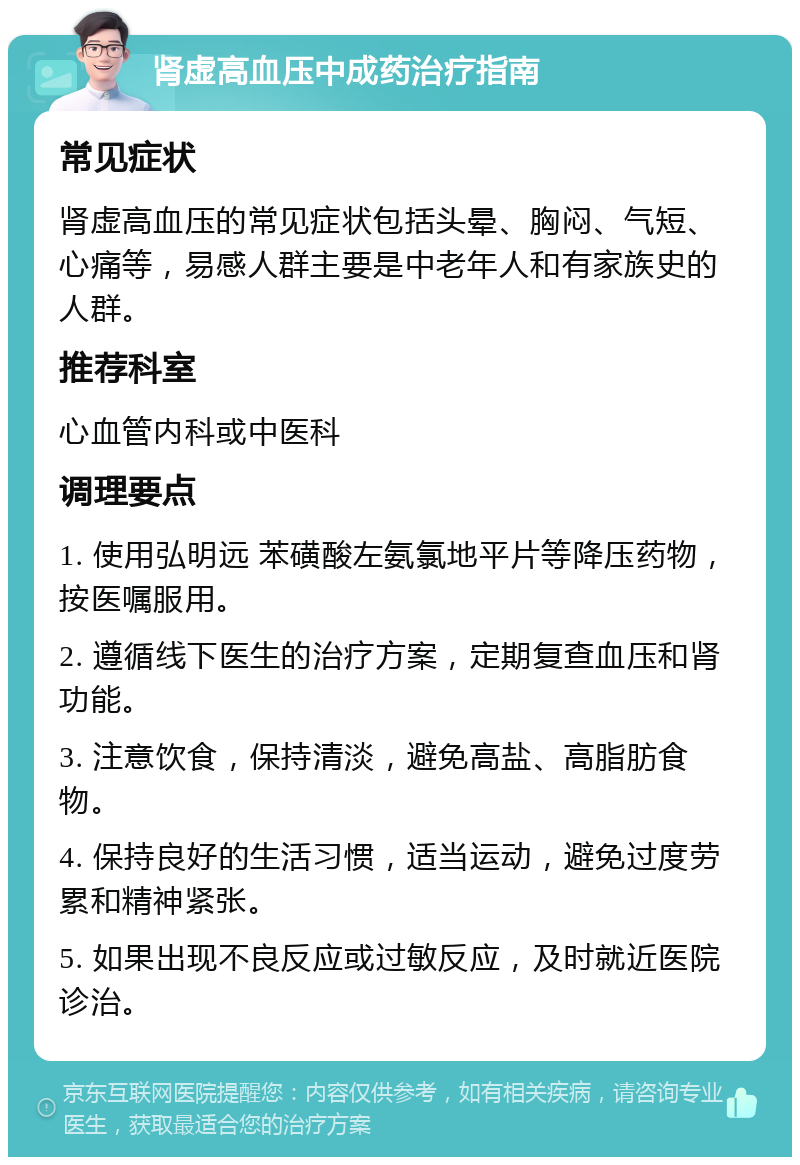 肾虚高血压中成药治疗指南 常见症状 肾虚高血压的常见症状包括头晕、胸闷、气短、心痛等，易感人群主要是中老年人和有家族史的人群。 推荐科室 心血管内科或中医科 调理要点 1. 使用弘明远 苯磺酸左氨氯地平片等降压药物，按医嘱服用。 2. 遵循线下医生的治疗方案，定期复查血压和肾功能。 3. 注意饮食，保持清淡，避免高盐、高脂肪食物。 4. 保持良好的生活习惯，适当运动，避免过度劳累和精神紧张。 5. 如果出现不良反应或过敏反应，及时就近医院诊治。