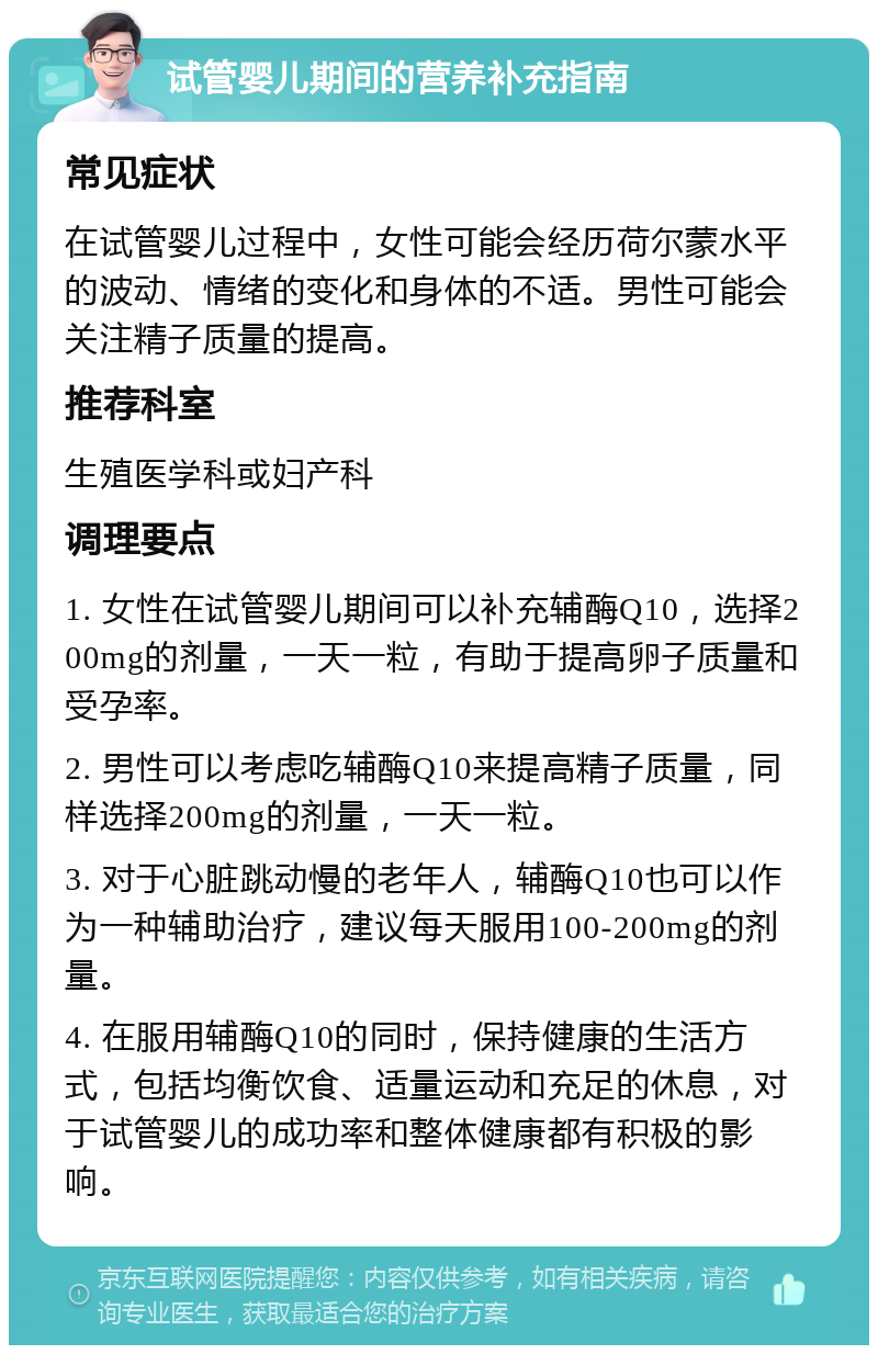 试管婴儿期间的营养补充指南 常见症状 在试管婴儿过程中，女性可能会经历荷尔蒙水平的波动、情绪的变化和身体的不适。男性可能会关注精子质量的提高。 推荐科室 生殖医学科或妇产科 调理要点 1. 女性在试管婴儿期间可以补充辅酶Q10，选择200mg的剂量，一天一粒，有助于提高卵子质量和受孕率。 2. 男性可以考虑吃辅酶Q10来提高精子质量，同样选择200mg的剂量，一天一粒。 3. 对于心脏跳动慢的老年人，辅酶Q10也可以作为一种辅助治疗，建议每天服用100-200mg的剂量。 4. 在服用辅酶Q10的同时，保持健康的生活方式，包括均衡饮食、适量运动和充足的休息，对于试管婴儿的成功率和整体健康都有积极的影响。