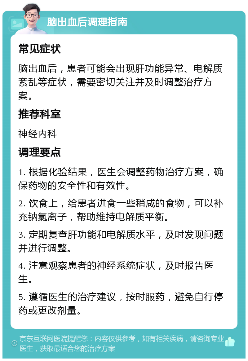 脑出血后调理指南 常见症状 脑出血后，患者可能会出现肝功能异常、电解质紊乱等症状，需要密切关注并及时调整治疗方案。 推荐科室 神经内科 调理要点 1. 根据化验结果，医生会调整药物治疗方案，确保药物的安全性和有效性。 2. 饮食上，给患者进食一些稍咸的食物，可以补充钠氯离子，帮助维持电解质平衡。 3. 定期复查肝功能和电解质水平，及时发现问题并进行调整。 4. 注意观察患者的神经系统症状，及时报告医生。 5. 遵循医生的治疗建议，按时服药，避免自行停药或更改剂量。