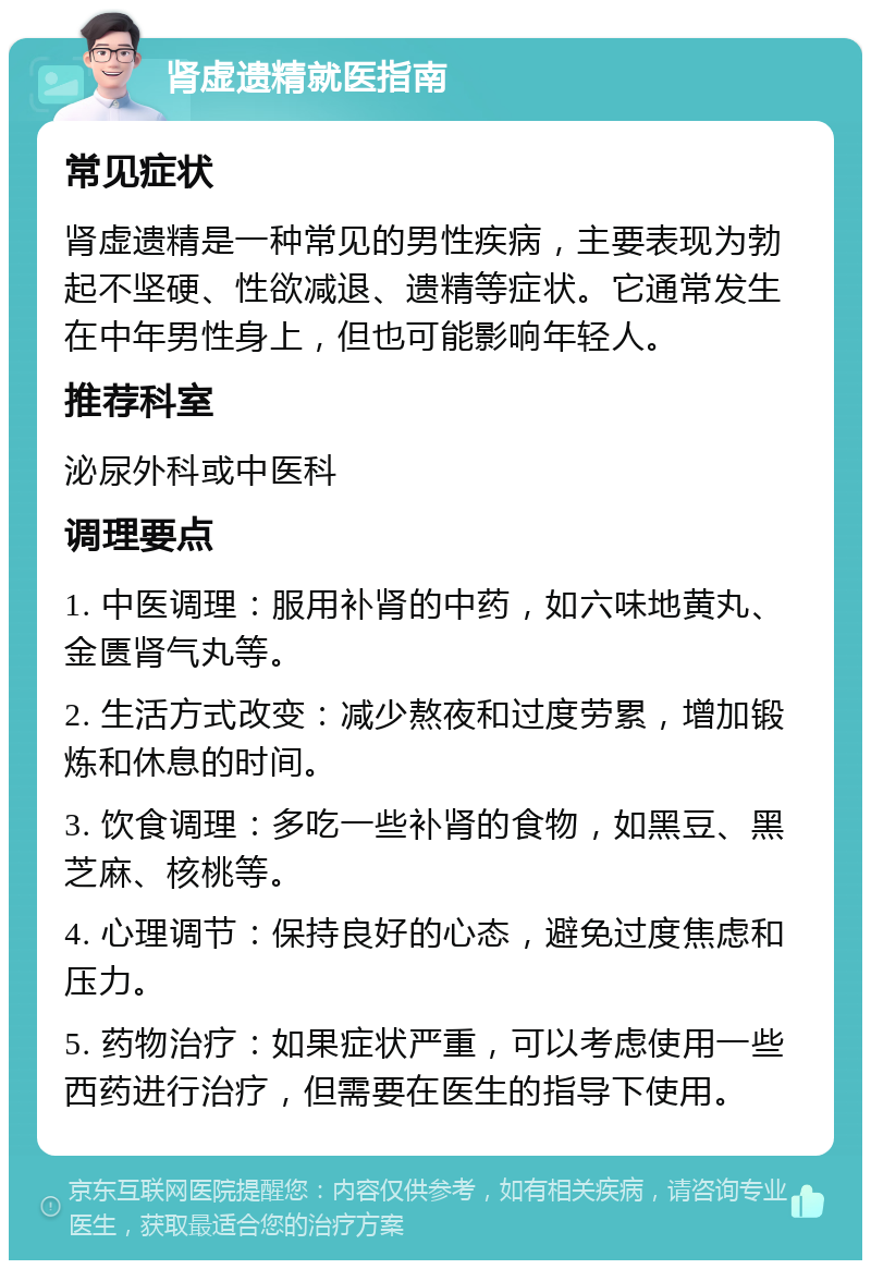 肾虚遗精就医指南 常见症状 肾虚遗精是一种常见的男性疾病，主要表现为勃起不坚硬、性欲减退、遗精等症状。它通常发生在中年男性身上，但也可能影响年轻人。 推荐科室 泌尿外科或中医科 调理要点 1. 中医调理：服用补肾的中药，如六味地黄丸、金匮肾气丸等。 2. 生活方式改变：减少熬夜和过度劳累，增加锻炼和休息的时间。 3. 饮食调理：多吃一些补肾的食物，如黑豆、黑芝麻、核桃等。 4. 心理调节：保持良好的心态，避免过度焦虑和压力。 5. 药物治疗：如果症状严重，可以考虑使用一些西药进行治疗，但需要在医生的指导下使用。