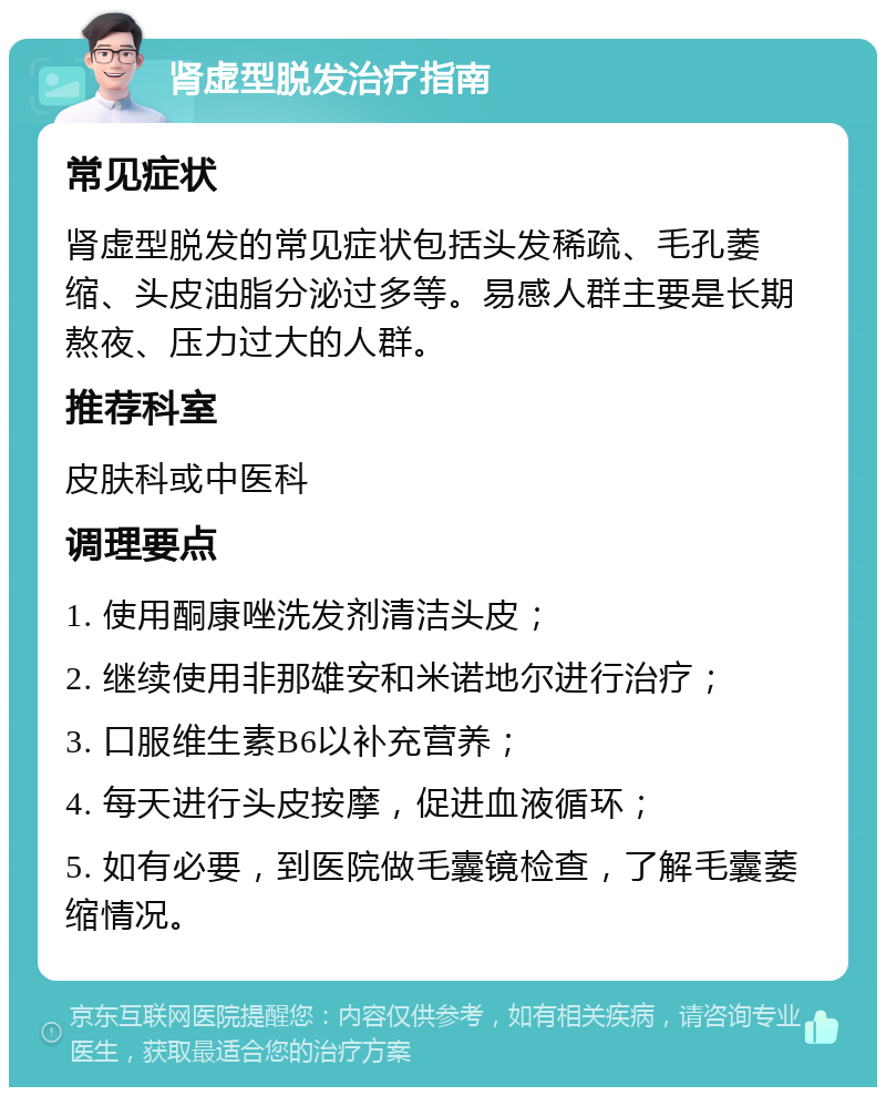 肾虚型脱发治疗指南 常见症状 肾虚型脱发的常见症状包括头发稀疏、毛孔萎缩、头皮油脂分泌过多等。易感人群主要是长期熬夜、压力过大的人群。 推荐科室 皮肤科或中医科 调理要点 1. 使用酮康唑洗发剂清洁头皮； 2. 继续使用非那雄安和米诺地尔进行治疗； 3. 口服维生素B6以补充营养； 4. 每天进行头皮按摩，促进血液循环； 5. 如有必要，到医院做毛囊镜检查，了解毛囊萎缩情况。