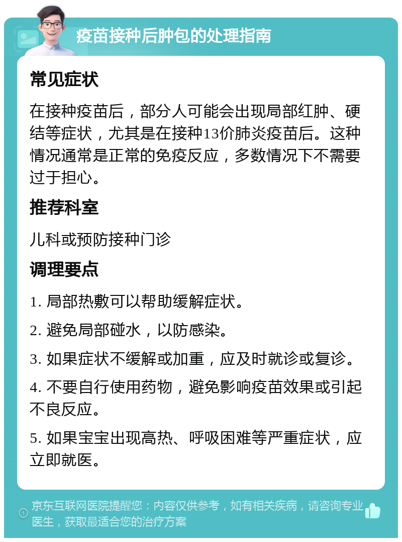 疫苗接种后肿包的处理指南 常见症状 在接种疫苗后，部分人可能会出现局部红肿、硬结等症状，尤其是在接种13价肺炎疫苗后。这种情况通常是正常的免疫反应，多数情况下不需要过于担心。 推荐科室 儿科或预防接种门诊 调理要点 1. 局部热敷可以帮助缓解症状。 2. 避免局部碰水，以防感染。 3. 如果症状不缓解或加重，应及时就诊或复诊。 4. 不要自行使用药物，避免影响疫苗效果或引起不良反应。 5. 如果宝宝出现高热、呼吸困难等严重症状，应立即就医。