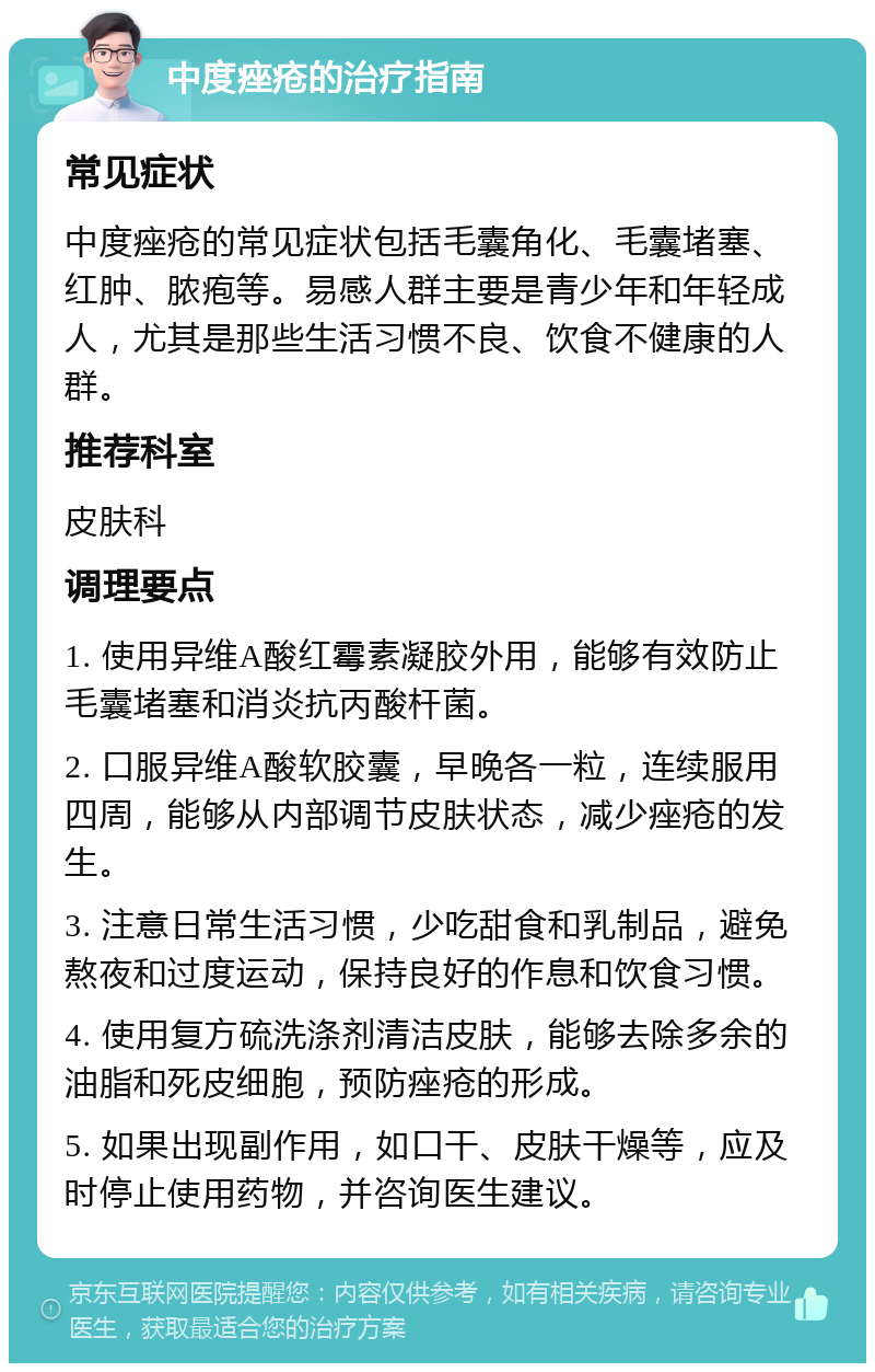 中度痤疮的治疗指南 常见症状 中度痤疮的常见症状包括毛囊角化、毛囊堵塞、红肿、脓疱等。易感人群主要是青少年和年轻成人，尤其是那些生活习惯不良、饮食不健康的人群。 推荐科室 皮肤科 调理要点 1. 使用异维A酸红霉素凝胶外用，能够有效防止毛囊堵塞和消炎抗丙酸杆菌。 2. 口服异维A酸软胶囊，早晚各一粒，连续服用四周，能够从内部调节皮肤状态，减少痤疮的发生。 3. 注意日常生活习惯，少吃甜食和乳制品，避免熬夜和过度运动，保持良好的作息和饮食习惯。 4. 使用复方硫洗涤剂清洁皮肤，能够去除多余的油脂和死皮细胞，预防痤疮的形成。 5. 如果出现副作用，如口干、皮肤干燥等，应及时停止使用药物，并咨询医生建议。