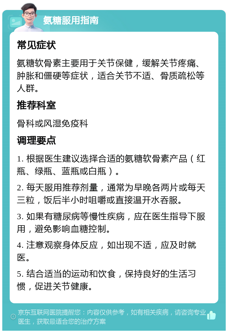 氨糖服用指南 常见症状 氨糖软骨素主要用于关节保健，缓解关节疼痛、肿胀和僵硬等症状，适合关节不适、骨质疏松等人群。 推荐科室 骨科或风湿免疫科 调理要点 1. 根据医生建议选择合适的氨糖软骨素产品（红瓶、绿瓶、蓝瓶或白瓶）。 2. 每天服用推荐剂量，通常为早晚各两片或每天三粒，饭后半小时咀嚼或直接温开水吞服。 3. 如果有糖尿病等慢性疾病，应在医生指导下服用，避免影响血糖控制。 4. 注意观察身体反应，如出现不适，应及时就医。 5. 结合适当的运动和饮食，保持良好的生活习惯，促进关节健康。