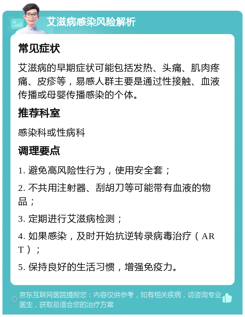 艾滋病感染风险解析 常见症状 艾滋病的早期症状可能包括发热、头痛、肌肉疼痛、皮疹等，易感人群主要是通过性接触、血液传播或母婴传播感染的个体。 推荐科室 感染科或性病科 调理要点 1. 避免高风险性行为，使用安全套； 2. 不共用注射器、刮胡刀等可能带有血液的物品； 3. 定期进行艾滋病检测； 4. 如果感染，及时开始抗逆转录病毒治疗（ART）； 5. 保持良好的生活习惯，增强免疫力。