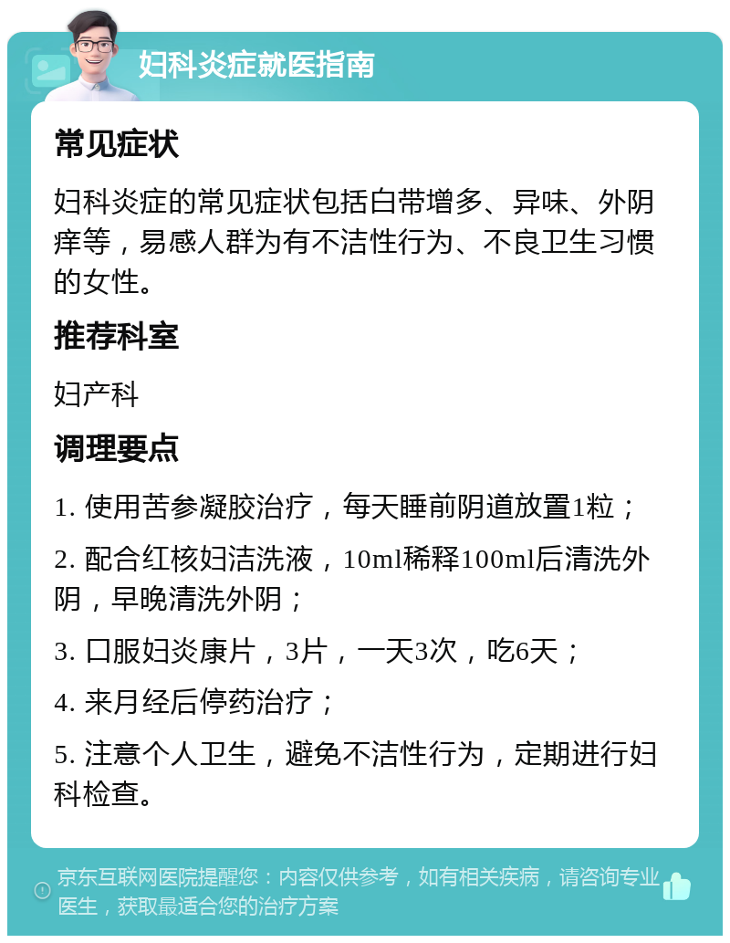 妇科炎症就医指南 常见症状 妇科炎症的常见症状包括白带增多、异味、外阴痒等，易感人群为有不洁性行为、不良卫生习惯的女性。 推荐科室 妇产科 调理要点 1. 使用苦参凝胶治疗，每天睡前阴道放置1粒； 2. 配合红核妇洁洗液，10ml稀释100ml后清洗外阴，早晚清洗外阴； 3. 口服妇炎康片，3片，一天3次，吃6天； 4. 来月经后停药治疗； 5. 注意个人卫生，避免不洁性行为，定期进行妇科检查。