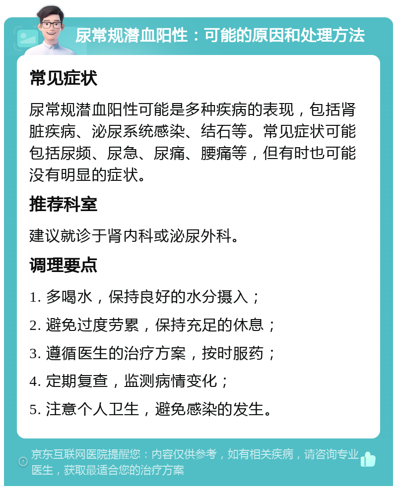 尿常规潜血阳性：可能的原因和处理方法 常见症状 尿常规潜血阳性可能是多种疾病的表现，包括肾脏疾病、泌尿系统感染、结石等。常见症状可能包括尿频、尿急、尿痛、腰痛等，但有时也可能没有明显的症状。 推荐科室 建议就诊于肾内科或泌尿外科。 调理要点 1. 多喝水，保持良好的水分摄入； 2. 避免过度劳累，保持充足的休息； 3. 遵循医生的治疗方案，按时服药； 4. 定期复查，监测病情变化； 5. 注意个人卫生，避免感染的发生。