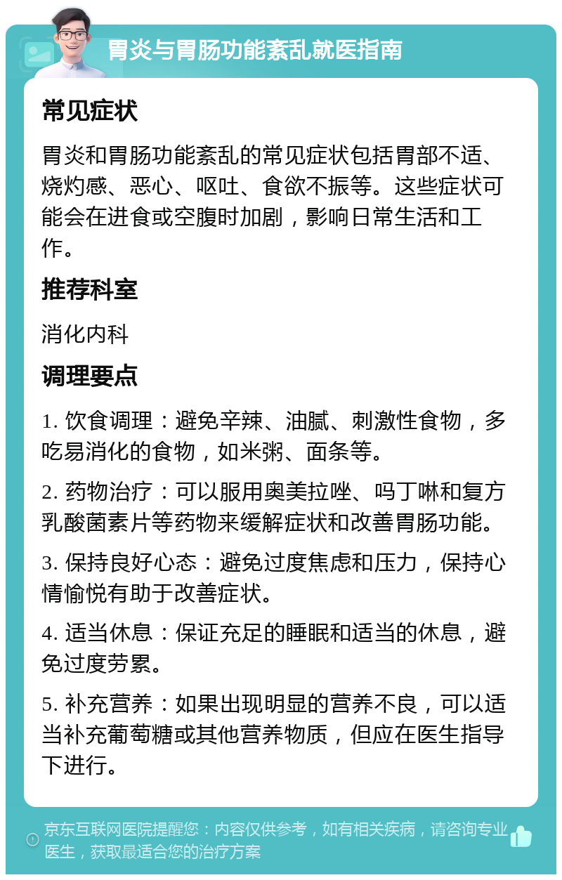 胃炎与胃肠功能紊乱就医指南 常见症状 胃炎和胃肠功能紊乱的常见症状包括胃部不适、烧灼感、恶心、呕吐、食欲不振等。这些症状可能会在进食或空腹时加剧，影响日常生活和工作。 推荐科室 消化内科 调理要点 1. 饮食调理：避免辛辣、油腻、刺激性食物，多吃易消化的食物，如米粥、面条等。 2. 药物治疗：可以服用奥美拉唑、吗丁啉和复方乳酸菌素片等药物来缓解症状和改善胃肠功能。 3. 保持良好心态：避免过度焦虑和压力，保持心情愉悦有助于改善症状。 4. 适当休息：保证充足的睡眠和适当的休息，避免过度劳累。 5. 补充营养：如果出现明显的营养不良，可以适当补充葡萄糖或其他营养物质，但应在医生指导下进行。