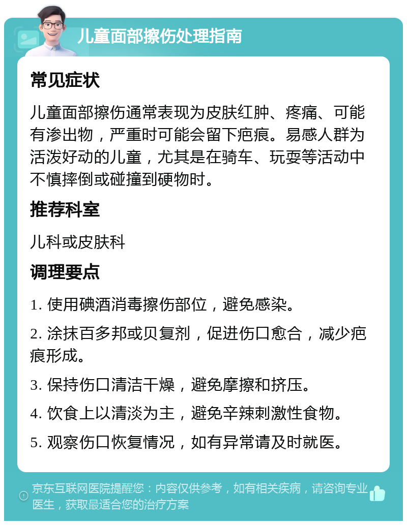 儿童面部擦伤处理指南 常见症状 儿童面部擦伤通常表现为皮肤红肿、疼痛、可能有渗出物，严重时可能会留下疤痕。易感人群为活泼好动的儿童，尤其是在骑车、玩耍等活动中不慎摔倒或碰撞到硬物时。 推荐科室 儿科或皮肤科 调理要点 1. 使用碘酒消毒擦伤部位，避免感染。 2. 涂抹百多邦或贝复剂，促进伤口愈合，减少疤痕形成。 3. 保持伤口清洁干燥，避免摩擦和挤压。 4. 饮食上以清淡为主，避免辛辣刺激性食物。 5. 观察伤口恢复情况，如有异常请及时就医。