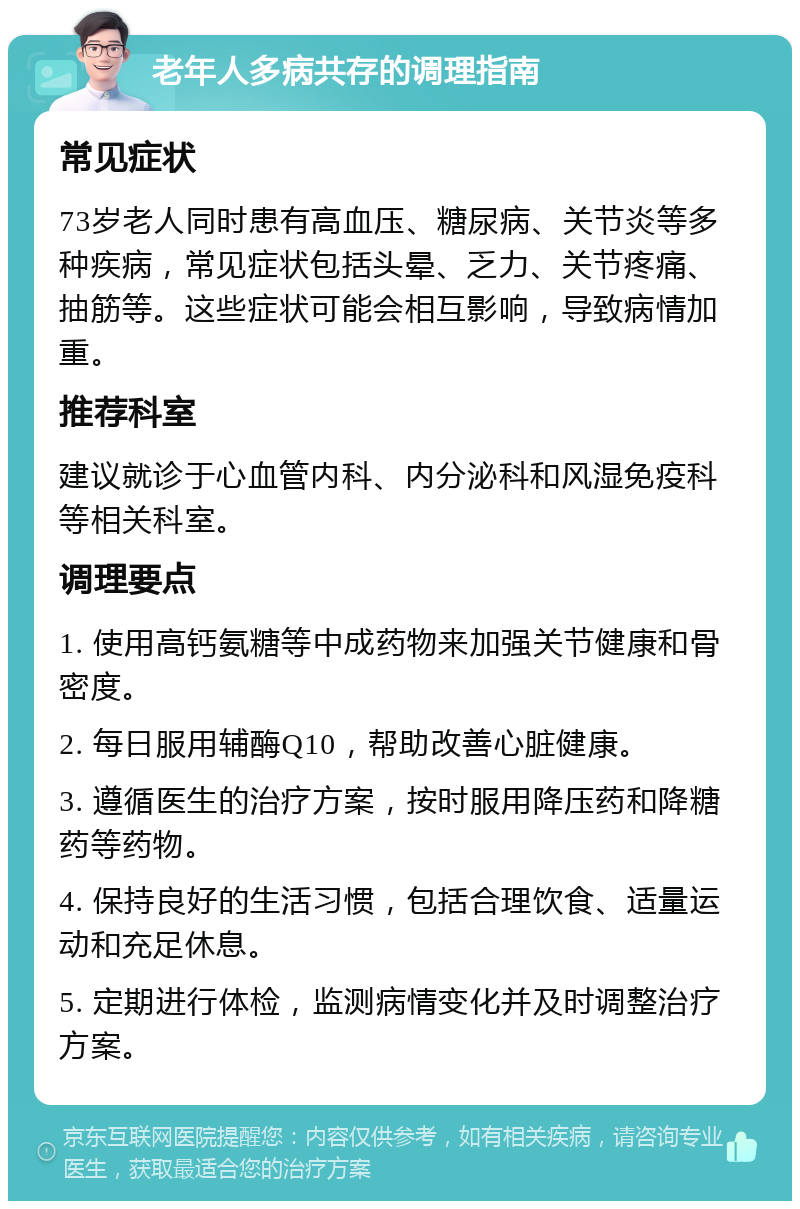 老年人多病共存的调理指南 常见症状 73岁老人同时患有高血压、糖尿病、关节炎等多种疾病，常见症状包括头晕、乏力、关节疼痛、抽筋等。这些症状可能会相互影响，导致病情加重。 推荐科室 建议就诊于心血管内科、内分泌科和风湿免疫科等相关科室。 调理要点 1. 使用高钙氨糖等中成药物来加强关节健康和骨密度。 2. 每日服用辅酶Q10，帮助改善心脏健康。 3. 遵循医生的治疗方案，按时服用降压药和降糖药等药物。 4. 保持良好的生活习惯，包括合理饮食、适量运动和充足休息。 5. 定期进行体检，监测病情变化并及时调整治疗方案。